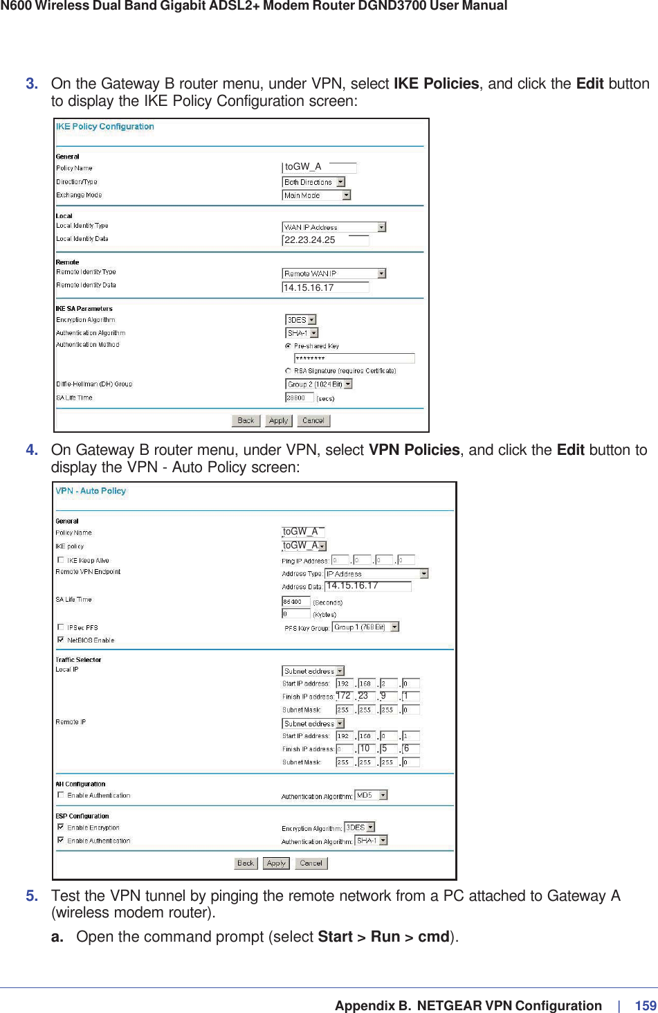   Appendix B.  NETGEAR VPN Configuration     |   159N600 Wireless Dual Band Gigabit ADSL2+ Modem Router DGND3700 User Manual 3. On the Gateway B router menu, under VPN, select IKE Policies, and click the Edit button to display the IKE Policy Configuration screen:toGW_A14.15.16.1722.23.24.254. On Gateway B router menu, under VPN, select VPN Policies, and click the Edit button to display the VPN - Auto Policy screen:toGW_AtoGW_A172 23 910 5 6114.15.16.17toGW_AtoGW_A5. Test the VPN tunnel by pinging the remote network from a PC attached to Gateway A (wireless modem router).a. Open the command prompt (select Start &gt; Run &gt; cmd).