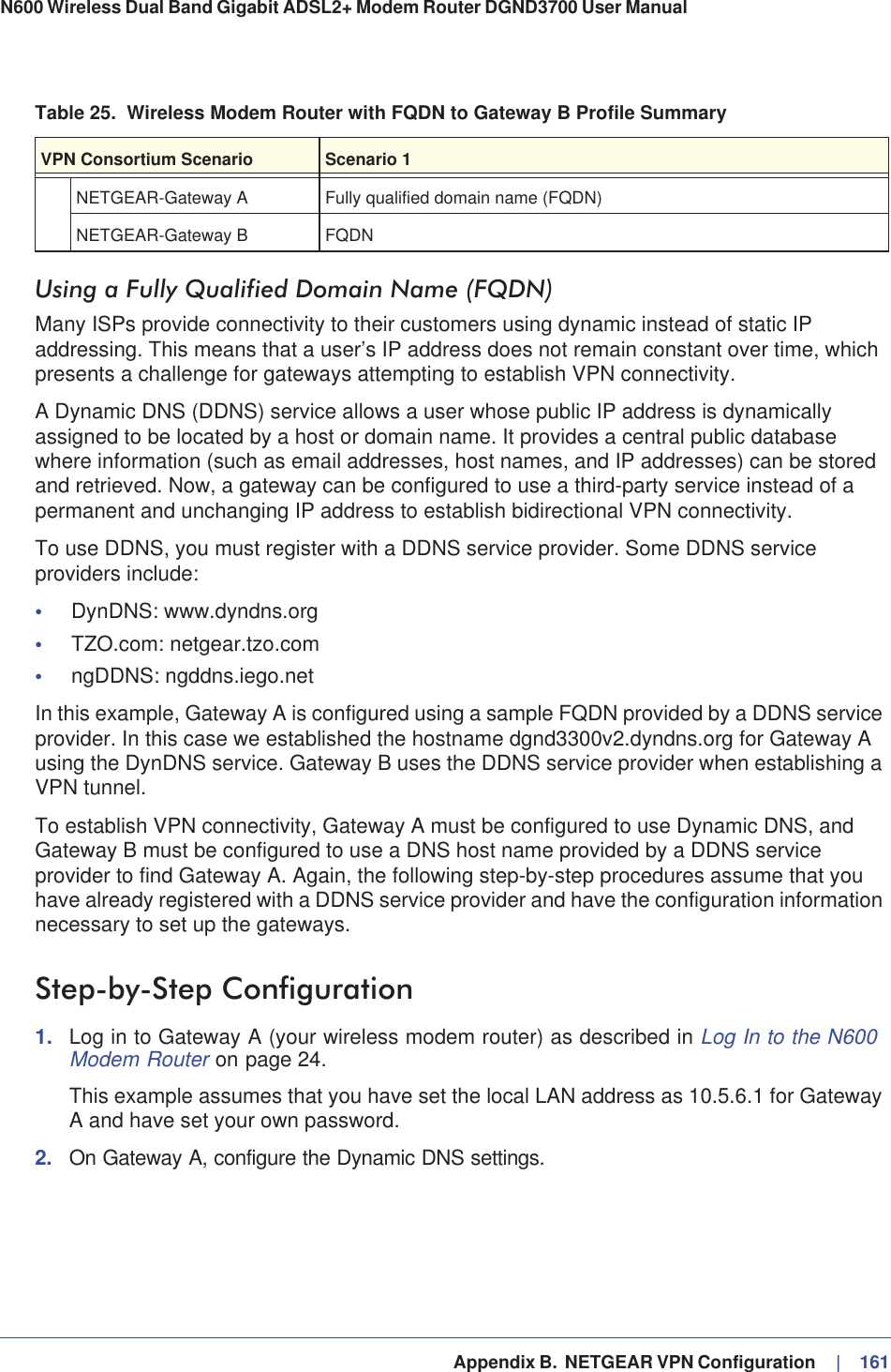   Appendix B.  NETGEAR VPN Configuration     |   161N600 Wireless Dual Band Gigabit ADSL2+ Modem Router DGND3700 User Manual Using a Fully Qualified Domain Name (FQDN)Many ISPs provide connectivity to their customers using dynamic instead of static IP addressing. This means that a user’s IP address does not remain constant over time, which presents a challenge for gateways attempting to establish VPN connectivity.A Dynamic DNS (DDNS) service allows a user whose public IP address is dynamically assigned to be located by a host or domain name. It provides a central public database where information (such as email addresses, host names, and IP addresses) can be stored and retrieved. Now, a gateway can be configured to use a third-party service instead of a permanent and unchanging IP address to establish bidirectional VPN connectivity.To use DDNS, you must register with a DDNS service provider. Some DDNS service providers include:•DynDNS: www.dyndns.org•TZO.com: netgear.tzo.com•ngDDNS: ngddns.iego.netIn this example, Gateway A is configured using a sample FQDN provided by a DDNS service provider. In this case we established the hostname dgnd3300v2.dyndns.org for Gateway A using the DynDNS service. Gateway B uses the DDNS service provider when establishing a VPN tunnel. To establish VPN connectivity, Gateway A must be configured to use Dynamic DNS, and Gateway B must be configured to use a DNS host name provided by a DDNS service provider to find Gateway A. Again, the following step-by-step procedures assume that you have already registered with a DDNS service provider and have the configuration information necessary to set up the gateways.Step-by-Step Configuration1. Log in to Gateway A (your wireless modem router) as described in Log In to the N600 Modem Router on page 24.This example assumes that you have set the local LAN address as 10.5.6.1 for Gateway A and have set your own password.2. On Gateway A, configure the Dynamic DNS settings.NETGEAR-Gateway A Fully qualified domain name (FQDN)NETGEAR-Gateway B FQDNTable 25.  Wireless Modem Router with FQDN to Gateway B Profile SummaryVPN Consortium Scenario Scenario 1