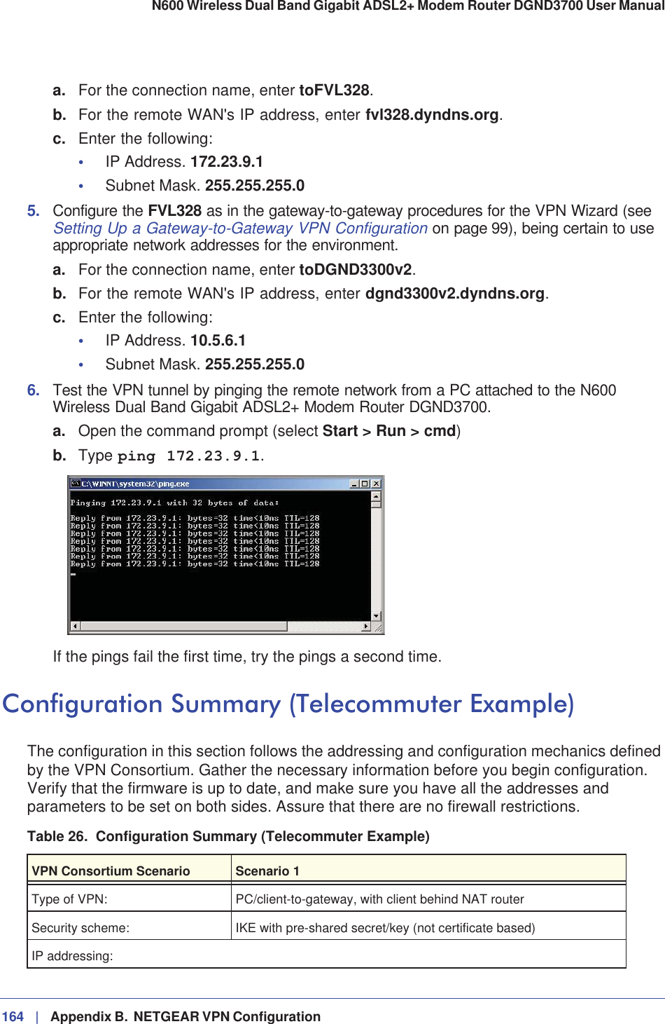 164 |   Appendix B.  NETGEAR VPN Configuration N600 Wireless Dual Band Gigabit ADSL2+ Modem Router DGND3700 User Manual a. For the connection name, enter toFVL328.b. For the remote WAN&apos;s IP address, enter fvl328.dyndns.org.c. Enter the following:•IP Address. 172.23.9.1•Subnet Mask. 255.255.255.05. Configure the FVL328 as in the gateway-to-gateway procedures for the VPN Wizard (see Setting Up a Gateway-to-Gateway VPN Configuration on page 99), being certain to use appropriate network addresses for the environment.a. For the connection name, enter toDGND3300v2.b. For the remote WAN&apos;s IP address, enter dgnd3300v2.dyndns.org.c. Enter the following:•IP Address. 10.5.6.1•Subnet Mask. 255.255.255.06. Test the VPN tunnel by pinging the remote network from a PC attached to the N600 Wireless Dual Band Gigabit ADSL2+ Modem Router DGND3700.a. Open the command prompt (select Start &gt; Run &gt; cmd)b. Type ping 172.23.9.1.If the pings fail the first time, try the pings a second time.Configuration Summary (Telecommuter Example)The configuration in this section follows the addressing and configuration mechanics defined by the VPN Consortium. Gather the necessary information before you begin configuration. Verify that the firmware is up to date, and make sure you have all the addresses and parameters to be set on both sides. Assure that there are no firewall restrictions.Table 26.  Configuration Summary (Telecommuter Example)VPN Consortium Scenario Scenario 1Type of VPN: PC/client-to-gateway, with client behind NAT routerSecurity scheme: IKE with pre-shared secret/key (not certificate based)IP addressing: