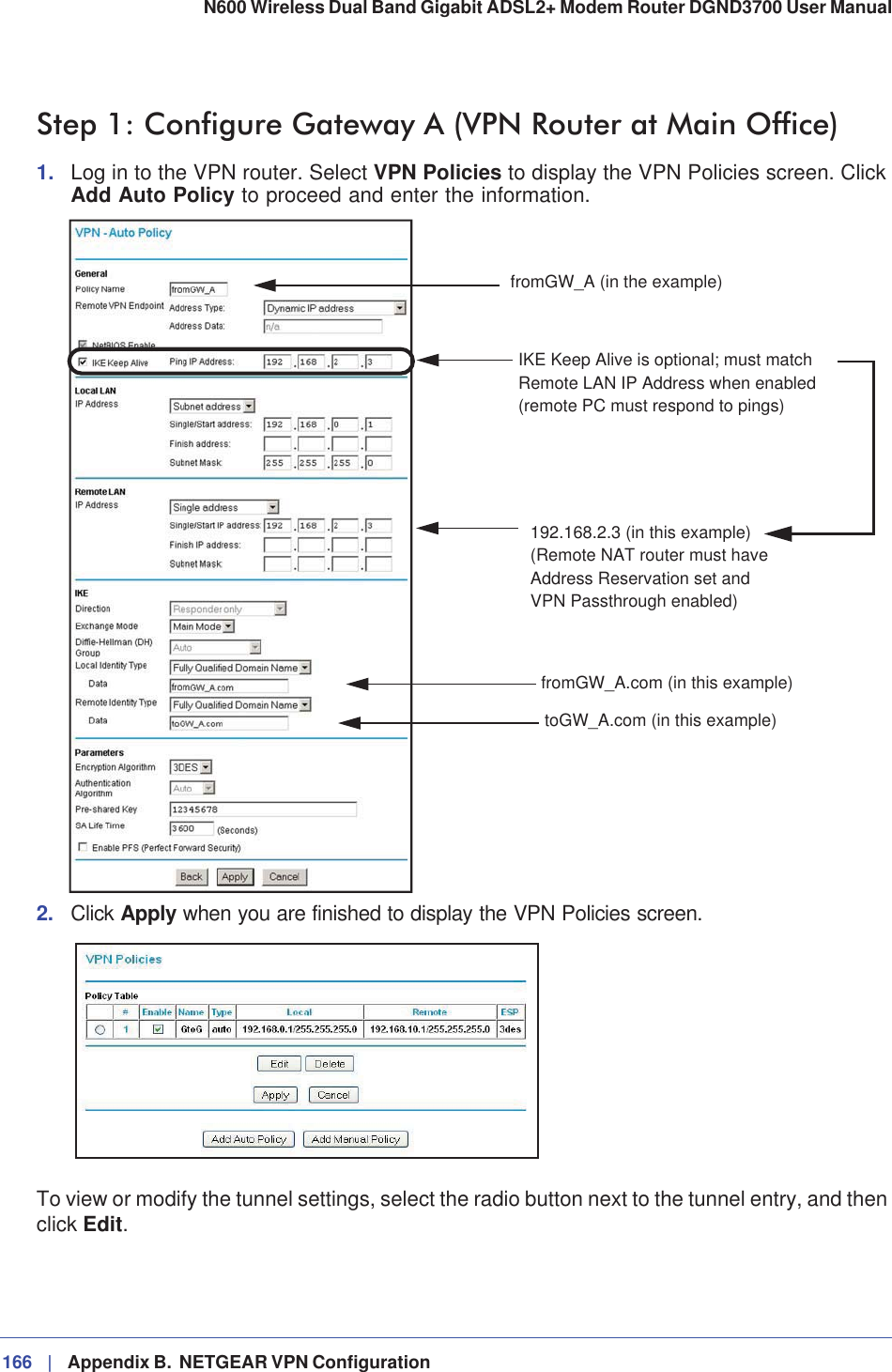 166 |   Appendix B.  NETGEAR VPN Configuration N600 Wireless Dual Band Gigabit ADSL2+ Modem Router DGND3700 User Manual Step 1: Configure Gateway A (VPN Router at Main Office)1. Log in to the VPN router. Select VPN Policies to display the VPN Policies screen. Click Add Auto Policy to proceed and enter the information.toGW_A.com (in this example)fromGW_A.com (in this example)fromGW_A (in the example)192.168.2.3 (in this example)IKE Keep Alive is optional; must matchRemote LAN IP Address when enabled(remote PC must respond to pings)(Remote NAT router must haveAddress Reservation set andVPN Passthrough enabled)2. Click Apply when you are finished to display the VPN Policies screen.To view or modify the tunnel settings, select the radio button next to the tunnel entry, and then click Edit.
