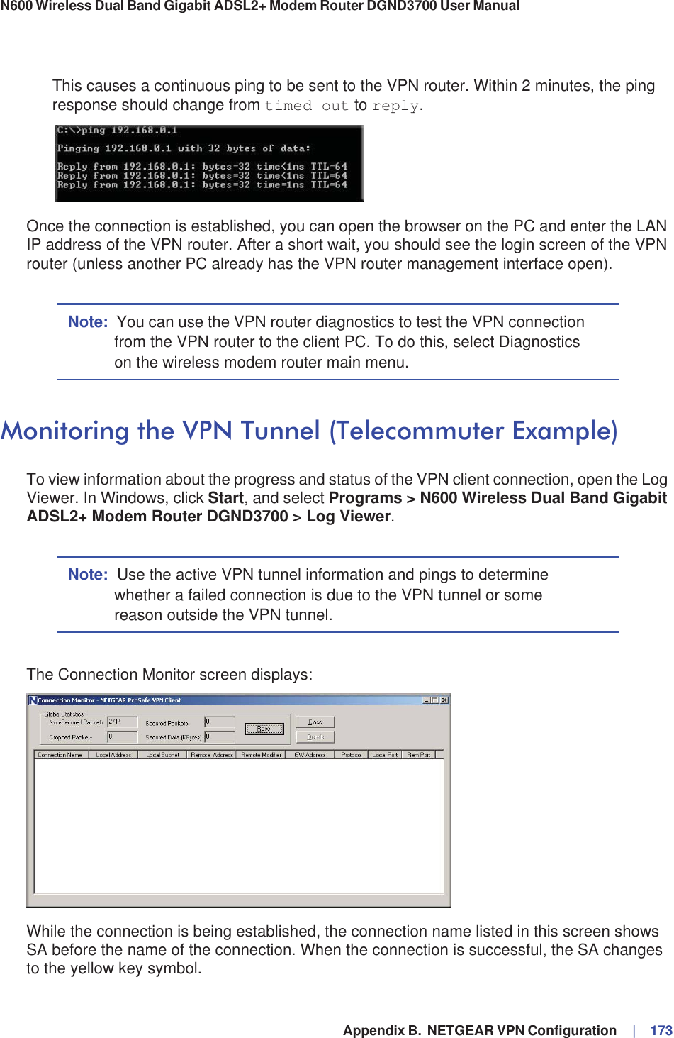   Appendix B.  NETGEAR VPN Configuration     |   173N600 Wireless Dual Band Gigabit ADSL2+ Modem Router DGND3700 User Manual This causes a continuous ping to be sent to the VPN router. Within 2 minutes, the ping response should change from timed out to reply.Once the connection is established, you can open the browser on the PC and enter the LAN IP address of the VPN router. After a short wait, you should see the login screen of the VPN router (unless another PC already has the VPN router management interface open).Note: You can use the VPN router diagnostics to test the VPN connection from the VPN router to the client PC. To do this, select Diagnostics on the wireless modem router main menu.Monitoring the VPN Tunnel (Telecommuter Example)To view information about the progress and status of the VPN client connection, open the Log Viewer. In Windows, click Start, and select Programs &gt; N600 Wireless Dual Band Gigabit ADSL2+ Modem Router DGND3700 &gt; Log Viewer.Note: Use the active VPN tunnel information and pings to determine whether a failed connection is due to the VPN tunnel or some reason outside the VPN tunnel.The Connection Monitor screen displays:While the connection is being established, the connection name listed in this screen shows SA before the name of the connection. When the connection is successful, the SA changes to the yellow key symbol.