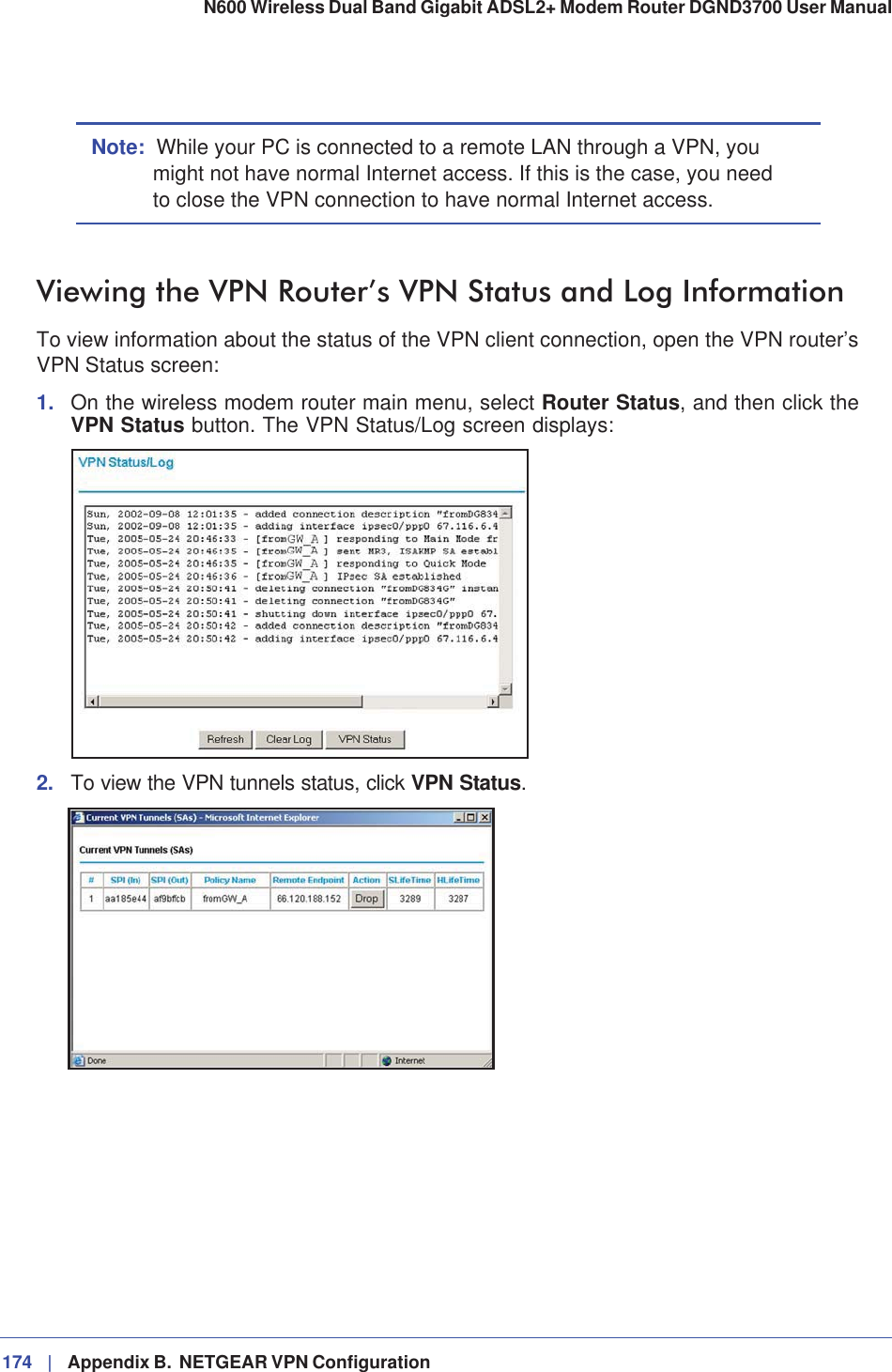 174 |   Appendix B.  NETGEAR VPN Configuration N600 Wireless Dual Band Gigabit ADSL2+ Modem Router DGND3700 User Manual Note: While your PC is connected to a remote LAN through a VPN, you might not have normal Internet access. If this is the case, you need to close the VPN connection to have normal Internet access.Viewing the VPN Router’s VPN Status and Log InformationTo view information about the status of the VPN client connection, open the VPN router’s VPN Status screen:1. On the wireless modem router main menu, select Router Status, and then click the VPN Status button. The VPN Status/Log screen displays:2. To view the VPN tunnels status, click VPN Status.