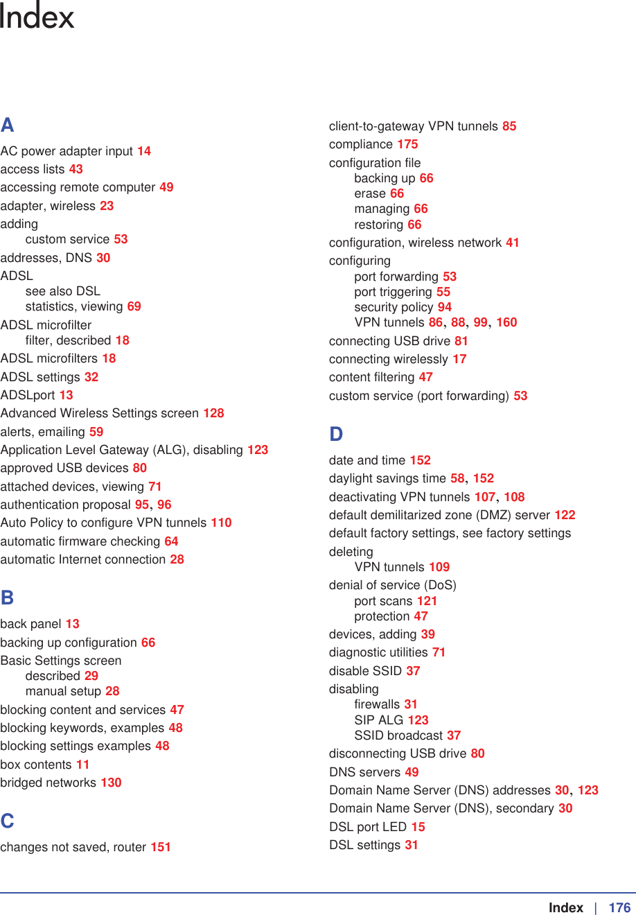  Index  | 176IndexAAC power adapter input 14access lists 43accessing remote computer 49adapter, wireless 23addingcustom service 53addresses, DNS 30ADSLsee also DSLstatistics, viewing 69ADSL microfilterfilter, described 18ADSL microfilters 18ADSL settings 32ADSLport 13Advanced Wireless Settings screen 128alerts, emailing 59Application Level Gateway (ALG), disabling 123approved USB devices 80attached devices, viewing 71authentication proposal 95,96Auto Policy to configure VPN tunnels 110automatic firmware checking 64automatic Internet connection 28Bback panel 13backing up configuration 66Basic Settings screendescribed 29manual setup 28blocking content and services 47blocking keywords, examples 48blocking settings examples 48box contents 11bridged networks 130Cchanges not saved, router 151client-to-gateway VPN tunnels 85compliance 175configuration filebacking up 66erase 66managing 66restoring 66configuration, wireless network 41configuringport forwarding 53port triggering 55security policy 94VPN tunnels 86,88,99,160connecting USB drive 81connecting wirelessly 17content filtering 47custom service (port forwarding) 53Ddate and time 152daylight savings time 58,152deactivating VPN tunnels 107,108default demilitarized zone (DMZ) server 122default factory settings, see factory settingsdeletingVPN tunnels 109denial of service (DoS)port scans 121protection 47devices, adding 39diagnostic utilities 71disable SSID 37disablingfirewalls 31SIP ALG 123SSID broadcast 37disconnecting USB drive 80DNS servers 49Domain Name Server (DNS) addresses 30,123Domain Name Server (DNS), secondary 30DSL port LED 15DSL settings 31