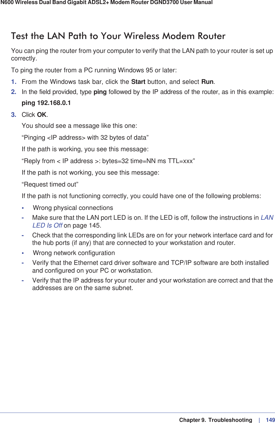   Chapter 9.  Troubleshooting     |   149N600 Wireless Dual Band Gigabit ADSL2+ Modem Router DGND3700 User Manual Test the LAN Path to Your Wireless Modem RouterYou can ping the router from your computer to verify that the LAN path to your router is set up correctly.To ping the router from a PC running Windows 95 or later:1. From the Windows task bar, click the Start button, and select Run.2. In the field provided, type ping followed by the IP address of the router, as in this example:ping 192.168.0.13. Click OK.You should see a message like this one:“Pinging &lt;IP address&gt; with 32 bytes of data”If the path is working, you see this message:“Reply from &lt; IP address &gt;: bytes=32 time=NN ms TTL=xxx”If the path is not working, you see this message:“Request timed out”If the path is not functioning correctly, you could have one of the following problems:•Wrong physical connections-Make sure that the LAN port LED is on. If the LED is off, follow the instructions in LANLED Is Off on page 145.-Check that the corresponding link LEDs are on for your network interface card and for the hub ports (if any) that are connected to your workstation and router.•Wrong network configuration-Verify that the Ethernet card driver software and TCP/IP software are both installed and configured on your PC or workstation.-Verify that the IP address for your router and your workstation are correct and that the addresses are on the same subnet.