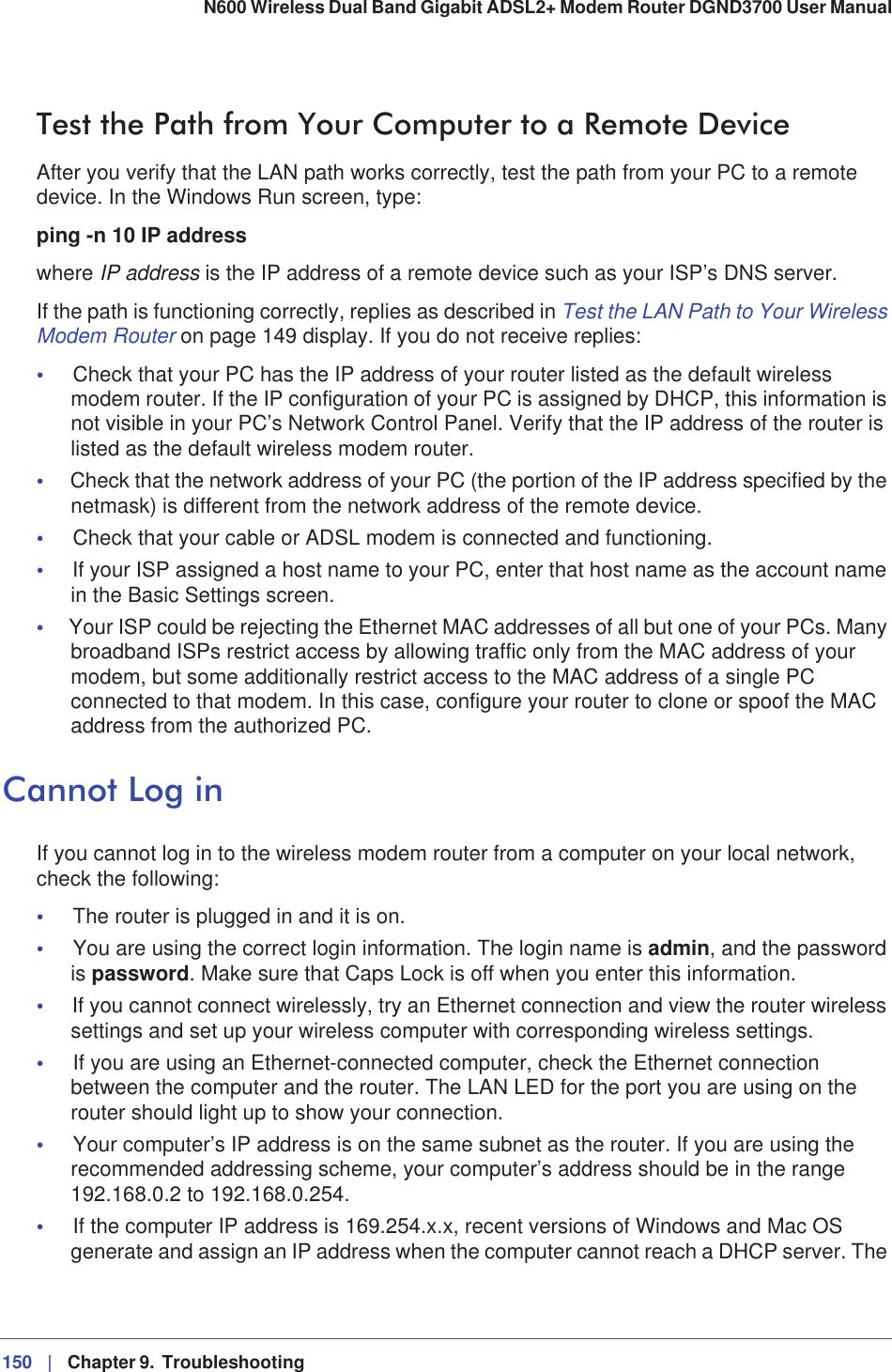 150 |   Chapter 9.  Troubleshooting N600 Wireless Dual Band Gigabit ADSL2+ Modem Router DGND3700 User Manual Test the Path from Your Computer to a Remote DeviceAfter you verify that the LAN path works correctly, test the path from your PC to a remote device. In the Windows Run screen, type:ping -n 10 IP addresswhere IP address is the IP address of a remote device such as your ISP’s DNS server.If the path is functioning correctly, replies as described in Test the LAN Path to Your Wireless Modem Router on page 149 display. If you do not receive replies:•Check that your PC has the IP address of your router listed as the default wireless modem router. If the IP configuration of your PC is assigned by DHCP, this information is not visible in your PC’s Network Control Panel. Verify that the IP address of the router is listed as the default wireless modem router.•Check that the network address of your PC (the portion of the IP address specified by the netmask) is different from the network address of the remote device.•Check that your cable or ADSL modem is connected and functioning.•If your ISP assigned a host name to your PC, enter that host name as the account name in the Basic Settings screen.•Your ISP could be rejecting the Ethernet MAC addresses of all but one of your PCs. Many broadband ISPs restrict access by allowing traffic only from the MAC address of your modem, but some additionally restrict access to the MAC address of a single PC connected to that modem. In this case, configure your router to clone or spoof the MAC address from the authorized PC. Cannot Log inIf you cannot log in to the wireless modem router from a computer on your local network, check the following:•The router is plugged in and it is on.•You are using the correct login information. The login name is admin, and the password is password. Make sure that Caps Lock is off when you enter this information.•If you cannot connect wirelessly, try an Ethernet connection and view the router wireless settings and set up your wireless computer with corresponding wireless settings.•If you are using an Ethernet-connected computer, check the Ethernet connection between the computer and the router. The LAN LED for the port you are using on the router should light up to show your connection.•Your computer’s IP address is on the same subnet as the router. If you are using the recommended addressing scheme, your computer’s address should be in the range 192.168.0.2 to 192.168.0.254. •If the computer IP address is 169.254.x.x, recent versions of Windows and Mac OS generate and assign an IP address when the computer cannot reach a DHCP server. The 