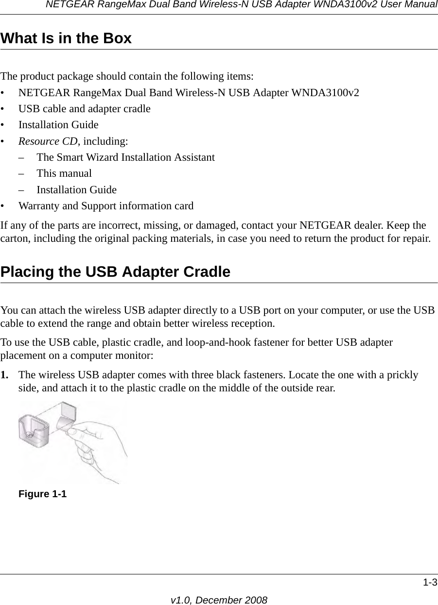 NETGEAR RangeMax Dual Band Wireless-N USB Adapter WNDA3100v2 User Manual1-3v1.0, December 2008What Is in the BoxThe product package should contain the following items:• NETGEAR RangeMax Dual Band Wireless-N USB Adapter WNDA3100v2• USB cable and adapter cradle• Installation Guide•Resource CD, including:– The Smart Wizard Installation Assistant– This manual– Installation Guide• Warranty and Support information cardIf any of the parts are incorrect, missing, or damaged, contact your NETGEAR dealer. Keep the carton, including the original packing materials, in case you need to return the product for repair.Placing the USB Adapter CradleYou can attach the wireless USB adapter directly to a USB port on your computer, or use the USB cable to extend the range and obtain better wireless reception. To use the USB cable, plastic cradle, and loop-and-hook fastener for better USB adapter placement on a computer monitor:1. The wireless USB adapter comes with three black fasteners. Locate the one with a prickly side, and attach it to the plastic cradle on the middle of the outside rear.Figure 1-1