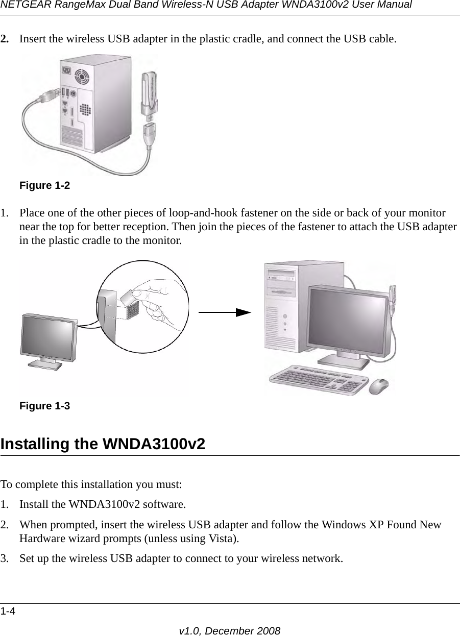NETGEAR RangeMax Dual Band Wireless-N USB Adapter WNDA3100v2 User Manual1-4v1.0, December 20082. Insert the wireless USB adapter in the plastic cradle, and connect the USB cable. 1. Place one of the other pieces of loop-and-hook fastener on the side or back of your monitor near the top for better reception. Then join the pieces of the fastener to attach the USB adapter in the plastic cradle to the monitor.Installing the WNDA3100v2To complete this installation you must:1. Install the WNDA3100v2 software.2. When prompted, insert the wireless USB adapter and follow the Windows XP Found New Hardware wizard prompts (unless using Vista).3. Set up the wireless USB adapter to connect to your wireless network.Figure 1-2Figure 1-3