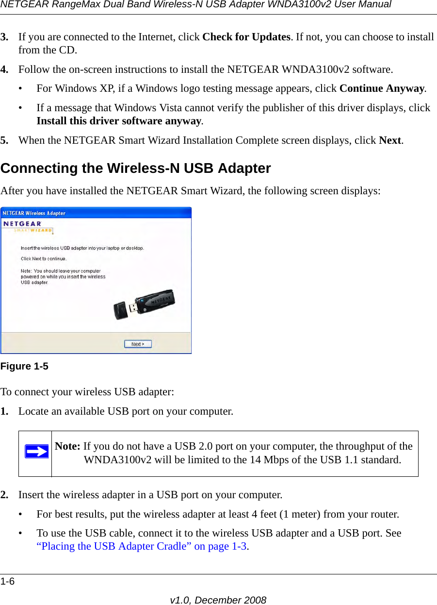 NETGEAR RangeMax Dual Band Wireless-N USB Adapter WNDA3100v2 User Manual1-6v1.0, December 20083. If you are connected to the Internet, click Check for Updates. If not, you can choose to install from the CD.4. Follow the on-screen instructions to install the NETGEAR WNDA3100v2 software. • For Windows XP, if a Windows logo testing message appears, click Continue Anyway. • If a message that Windows Vista cannot verify the publisher of this driver displays, click Install this driver software anyway.5. When the NETGEAR Smart Wizard Installation Complete screen displays, click Next.Connecting the Wireless-N USB AdapterAfter you have installed the NETGEAR Smart Wizard, the following screen displays:To connect your wireless USB adapter:1. Locate an available USB port on your computer. 2. Insert the wireless adapter in a USB port on your computer.• For best results, put the wireless adapter at least 4 feet (1 meter) from your router. • To use the USB cable, connect it to the wireless USB adapter and a USB port. See “Placing the USB Adapter Cradle” on page 1-3.Figure 1-5Note: If you do not have a USB 2.0 port on your computer, the throughput of the WNDA3100v2 will be limited to the 14 Mbps of the USB 1.1 standard.