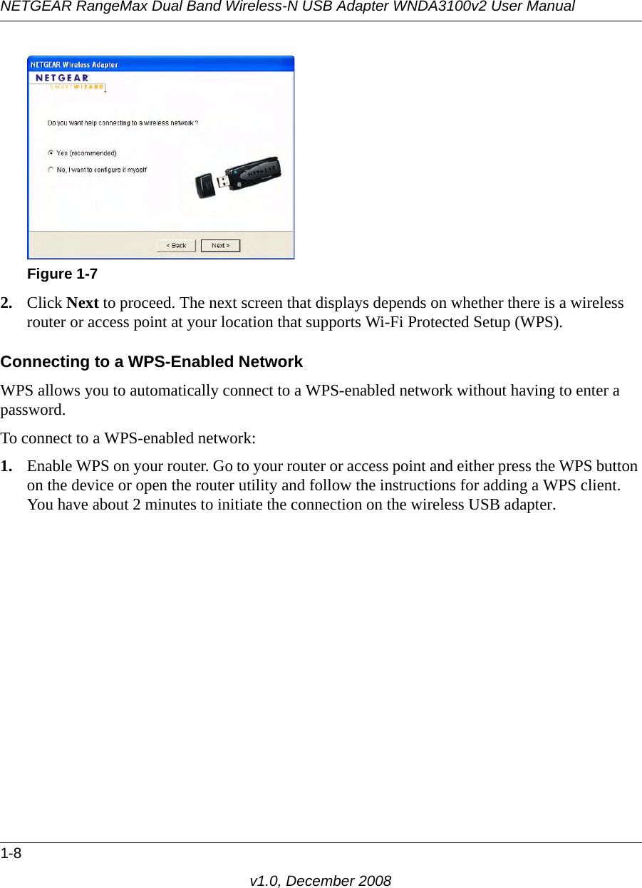 NETGEAR RangeMax Dual Band Wireless-N USB Adapter WNDA3100v2 User Manual1-8v1.0, December 20082. Click Next to proceed. The next screen that displays depends on whether there is a wireless router or access point at your location that supports Wi-Fi Protected Setup (WPS).Connecting to a WPS-Enabled NetworkWPS allows you to automatically connect to a WPS-enabled network without having to enter a password. To connect to a WPS-enabled network:1. Enable WPS on your router. Go to your router or access point and either press the WPS button on the device or open the router utility and follow the instructions for adding a WPS client. You have about 2 minutes to initiate the connection on the wireless USB adapter.Figure 1-7