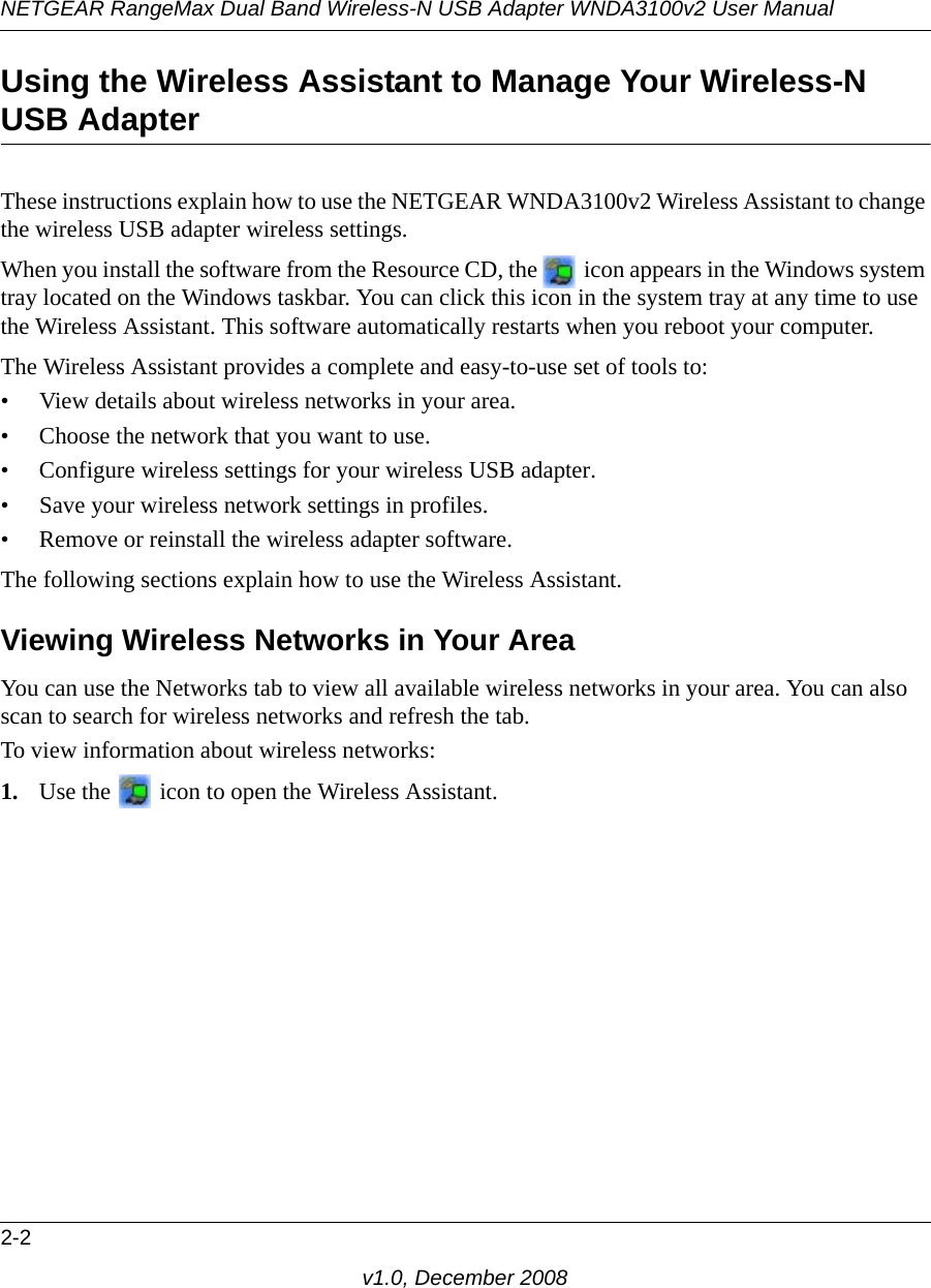 NETGEAR RangeMax Dual Band Wireless-N USB Adapter WNDA3100v2 User Manual2-2v1.0, December 2008Using the Wireless Assistant to Manage Your Wireless-N USB Adapter These instructions explain how to use the NETGEAR WNDA3100v2 Wireless Assistant to change the wireless USB adapter wireless settings. When you install the software from the Resource CD, the   icon appears in the Windows system tray located on the Windows taskbar. You can click this icon in the system tray at any time to use the Wireless Assistant. This software automatically restarts when you reboot your computer. The Wireless Assistant provides a complete and easy-to-use set of tools to:• View details about wireless networks in your area.• Choose the network that you want to use.• Configure wireless settings for your wireless USB adapter.• Save your wireless network settings in profiles.• Remove or reinstall the wireless adapter software.The following sections explain how to use the Wireless Assistant. Viewing Wireless Networks in Your AreaYou can use the Networks tab to view all available wireless networks in your area. You can also scan to search for wireless networks and refresh the tab.To view information about wireless networks:1. Use the   icon to open the Wireless Assistant. 