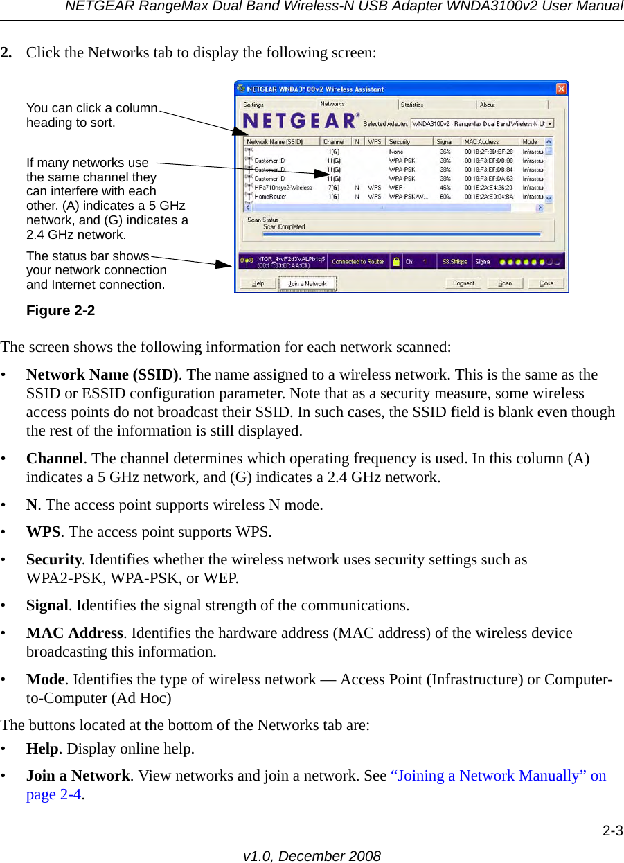 NETGEAR RangeMax Dual Band Wireless-N USB Adapter WNDA3100v2 User Manual2-3v1.0, December 20082. Click the Networks tab to display the following screen:The screen shows the following information for each network scanned:•Network Name (SSID). The name assigned to a wireless network. This is the same as the SSID or ESSID configuration parameter. Note that as a security measure, some wireless access points do not broadcast their SSID. In such cases, the SSID field is blank even though the rest of the information is still displayed. •Channel. The channel determines which operating frequency is used. In this column (A) indicates a 5 GHz network, and (G) indicates a 2.4 GHz network.•N. The access point supports wireless N mode.•WPS. The access point supports WPS.•Security. Identifies whether the wireless network uses security settings such as WPA2-PSK, WPA-PSK, or WEP.•Signal. Identifies the signal strength of the communications.•MAC Address. Identifies the hardware address (MAC address) of the wireless device broadcasting this information.•Mode. Identifies the type of wireless network — Access Point (Infrastructure) or Computer-to-Computer (Ad Hoc)The buttons located at the bottom of the Networks tab are:•Help. Display online help.•Join a Network. View networks and join a network. See “Joining a Network Manually” on page 2-4.Figure 2-2You can click a columnheading to sort.If many networks usethe same channel theycan interfere with eachother. (A) indicates a 5 GHzThe status bar showsyour network connectionand Internet connection.network, and (G) indicates a2.4 GHz network.