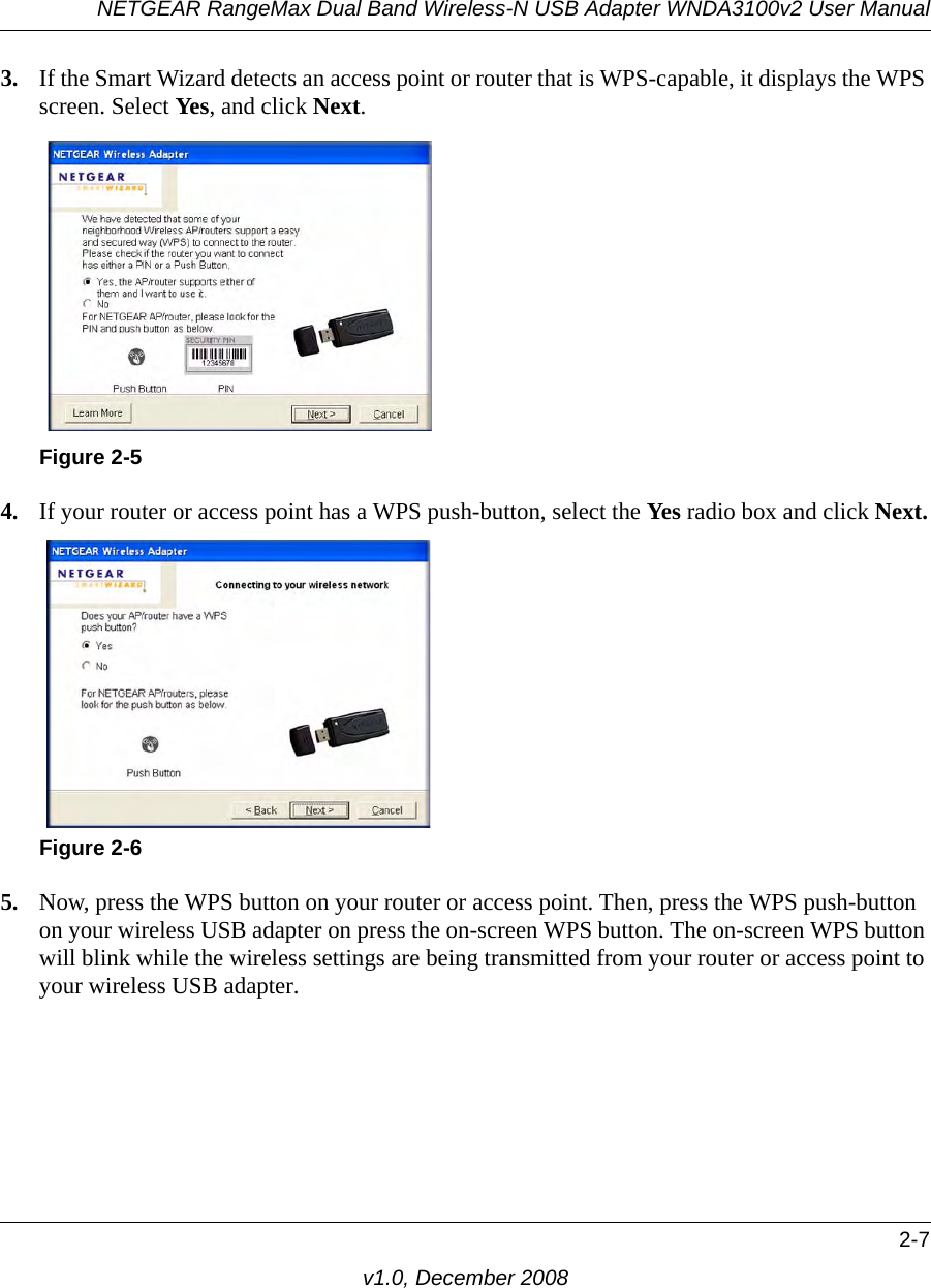 NETGEAR RangeMax Dual Band Wireless-N USB Adapter WNDA3100v2 User Manual2-7v1.0, December 20083. If the Smart Wizard detects an access point or router that is WPS-capable, it displays the WPS screen. Select Yes, and click Next. 4. If your router or access point has a WPS push-button, select the Yes radio box and click Next.5. Now, press the WPS button on your router or access point. Then, press the WPS push-button on your wireless USB adapter on press the on-screen WPS button. The on-screen WPS button will blink while the wireless settings are being transmitted from your router or access point to your wireless USB adapter.Figure 2-5Figure 2-6