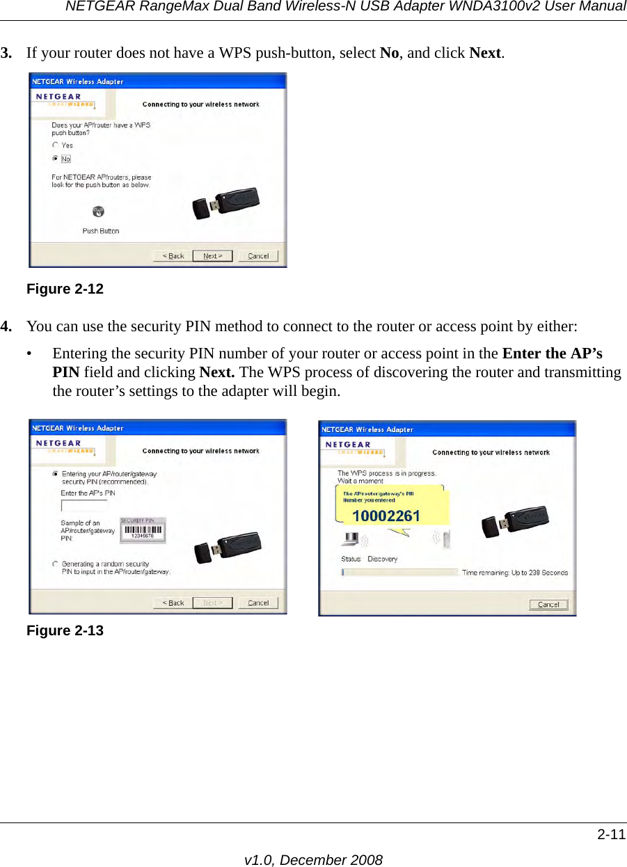 NETGEAR RangeMax Dual Band Wireless-N USB Adapter WNDA3100v2 User Manual2-11v1.0, December 20083. If your router does not have a WPS push-button, select No, and click Next. 4. You can use the security PIN method to connect to the router or access point by either:• Entering the security PIN number of your router or access point in the Enter the AP’s PIN field and clicking Next. The WPS process of discovering the router and transmitting the router’s settings to the adapter will begin.Figure 2-12Figure 2-13