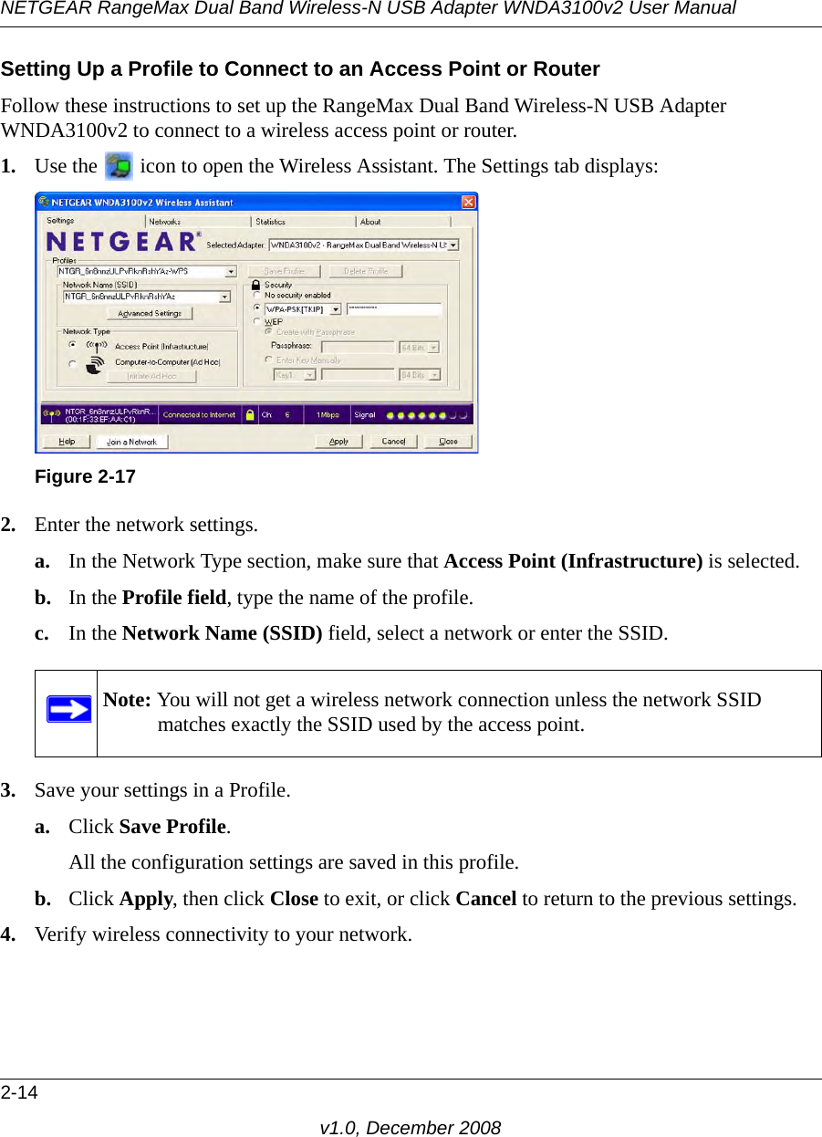 NETGEAR RangeMax Dual Band Wireless-N USB Adapter WNDA3100v2 User Manual2-14v1.0, December 2008Setting Up a Profile to Connect to an Access Point or RouterFollow these instructions to set up the RangeMax Dual Band Wireless-N USB Adapter WNDA3100v2 to connect to a wireless access point or router. 1. Use the   icon to open the Wireless Assistant. The Settings tab displays:2. Enter the network settings. a. In the Network Type section, make sure that Access Point (Infrastructure) is selected.b. In the Profile field, type the name of the profile.c. In the Network Name (SSID) field, select a network or enter the SSID.3. Save your settings in a Profile. a. Click Save Profile.All the configuration settings are saved in this profile.b. Click Apply, then click Close to exit, or click Cancel to return to the previous settings.4. Verify wireless connectivity to your network.Figure 2-17Note: You will not get a wireless network connection unless the network SSID matches exactly the SSID used by the access point.