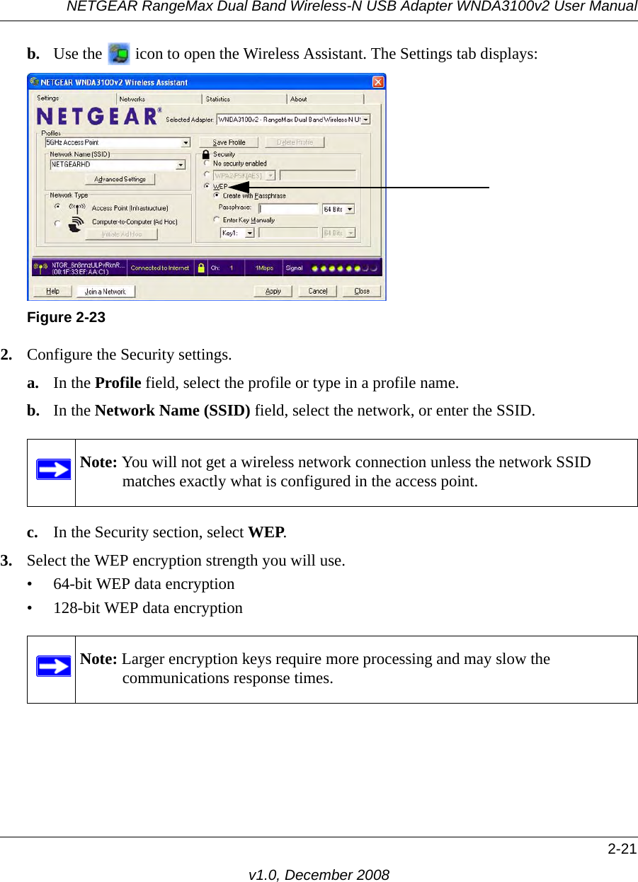 NETGEAR RangeMax Dual Band Wireless-N USB Adapter WNDA3100v2 User Manual2-21v1.0, December 2008b. Use the   icon to open the Wireless Assistant. The Settings tab displays:2. Configure the Security settings. a. In the Profile field, select the profile or type in a profile name.b. In the Network Name (SSID) field, select the network, or enter the SSID.c. In the Security section, select WEP.3. Select the WEP encryption strength you will use. • 64-bit WEP data encryption • 128-bit WEP data encryptionFigure 2-23Note: You will not get a wireless network connection unless the network SSID matches exactly what is configured in the access point.Note: Larger encryption keys require more processing and may slow the communications response times.