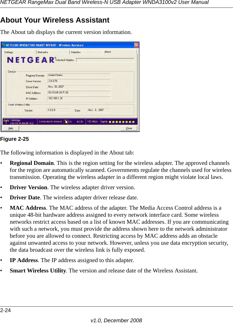 NETGEAR RangeMax Dual Band Wireless-N USB Adapter WNDA3100v2 User Manual2-24v1.0, December 2008About Your Wireless AssistantThe About tab displays the current version information.The following information is displayed in the About tab:•Regional Domain. This is the region setting for the wireless adapter. The approved channels for the region are automatically scanned. Governments regulate the channels used for wireless transmission. Operating the wireless adapter in a different region might violate local laws.•Driver Version. The wireless adapter driver version. •Driver Date. The wireless adapter driver release date.•MAC Address. The MAC address of the adapter. The Media Access Control address is a unique 48-bit hardware address assigned to every network interface card. Some wireless networks restrict access based on a list of known MAC addresses. If you are communicating with such a network, you must provide the address shown here to the network administrator before you are allowed to connect. Restricting access by MAC address adds an obstacle against unwanted access to your network. However, unless you use data encryption security, the data broadcast over the wireless link is fully exposed.•IP Address. The IP address assigned to this adapter.•Smart Wireless Utility. The version and release date of the Wireless Assistant.Figure 2-25