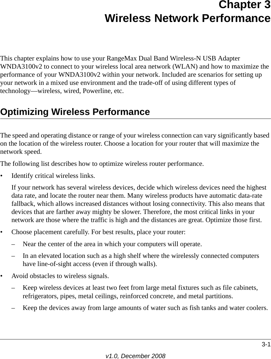 3-1v1.0, December 2008Chapter 3Wireless Network PerformanceThis chapter explains how to use your RangeMax Dual Band Wireless-N USB Adapter WNDA3100v2 to connect to your wireless local area network (WLAN) and how to maximize the performance of your WNDA3100v2 within your network. Included are scenarios for setting up your network in a mixed use environment and the trade-off of using different types of technology—wireless, wired, Powerline, etc. Optimizing Wireless PerformanceThe speed and operating distance or range of your wireless connection can vary significantly based on the location of the wireless router. Choose a location for your router that will maximize the network speed.The following list describes how to optimize wireless router performance.• Identify critical wireless links.If your network has several wireless devices, decide which wireless devices need the highest data rate, and locate the router near them. Many wireless products have automatic data-rate fallback, which allows increased distances without losing connectivity. This also means that devices that are farther away mighty be slower. Therefore, the most critical links in your network are those where the traffic is high and the distances are great. Optimize those first. • Choose placement carefully. For best results, place your router:– Near the center of the area in which your computers will operate.– In an elevated location such as a high shelf where the wirelessly connected computers have line-of-sight access (even if through walls).• Avoid obstacles to wireless signals.– Keep wireless devices at least two feet from large metal fixtures such as file cabinets, refrigerators, pipes, metal ceilings, reinforced concrete, and metal partitions.– Keep the devices away from large amounts of water such as fish tanks and water coolers.