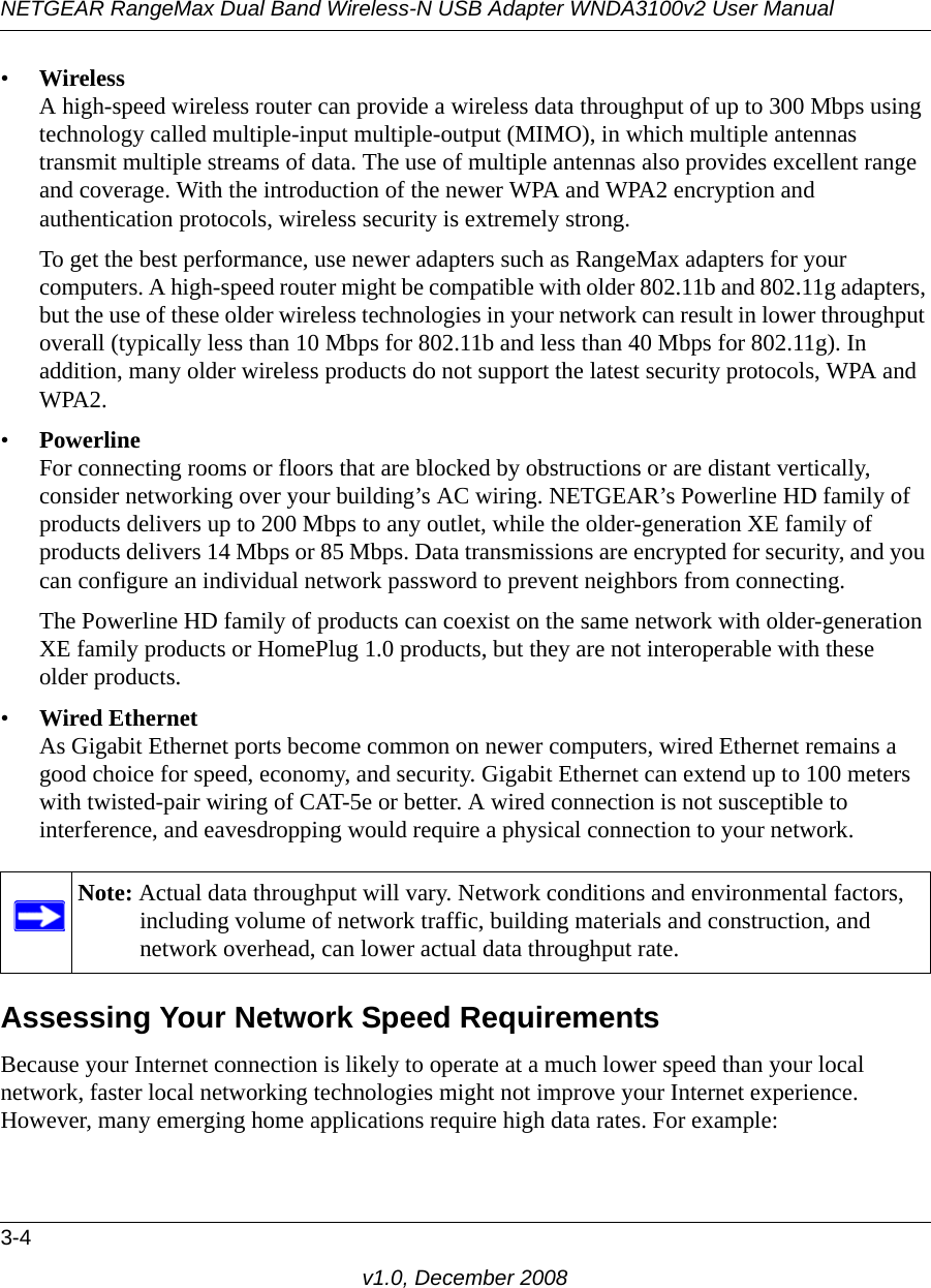 NETGEAR RangeMax Dual Band Wireless-N USB Adapter WNDA3100v2 User Manual3-4v1.0, December 2008•WirelessA high-speed wireless router can provide a wireless data throughput of up to 300 Mbps using technology called multiple-input multiple-output (MIMO), in which multiple antennas transmit multiple streams of data. The use of multiple antennas also provides excellent range and coverage. With the introduction of the newer WPA and WPA2 encryption and authentication protocols, wireless security is extremely strong.To get the best performance, use newer adapters such as RangeMax adapters for your computers. A high-speed router might be compatible with older 802.11b and 802.11g adapters, but the use of these older wireless technologies in your network can result in lower throughput overall (typically less than 10 Mbps for 802.11b and less than 40 Mbps for 802.11g). In addition, many older wireless products do not support the latest security protocols, WPA and WPA2.•PowerlineFor connecting rooms or floors that are blocked by obstructions or are distant vertically, consider networking over your building’s AC wiring. NETGEAR’s Powerline HD family of products delivers up to 200 Mbps to any outlet, while the older-generation XE family of products delivers 14 Mbps or 85 Mbps. Data transmissions are encrypted for security, and you can configure an individual network password to prevent neighbors from connecting.The Powerline HD family of products can coexist on the same network with older-generation XE family products or HomePlug 1.0 products, but they are not interoperable with these older products.•Wired EthernetAs Gigabit Ethernet ports become common on newer computers, wired Ethernet remains a good choice for speed, economy, and security. Gigabit Ethernet can extend up to 100 meters with twisted-pair wiring of CAT-5e or better. A wired connection is not susceptible to interference, and eavesdropping would require a physical connection to your network.Assessing Your Network Speed RequirementsBecause your Internet connection is likely to operate at a much lower speed than your local network, faster local networking technologies might not improve your Internet experience. However, many emerging home applications require high data rates. For example:Note: Actual data throughput will vary. Network conditions and environmental factors, including volume of network traffic, building materials and construction, and network overhead, can lower actual data throughput rate.