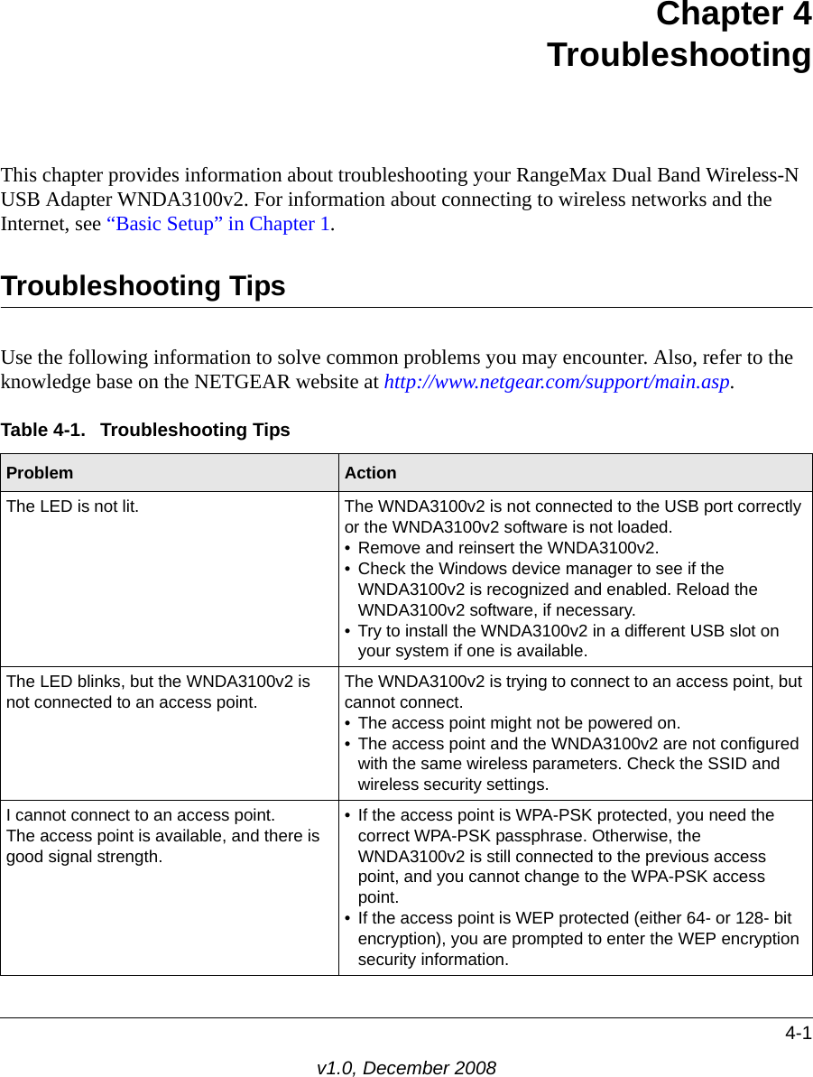 4-1v1.0, December 2008Chapter 4TroubleshootingThis chapter provides information about troubleshooting your RangeMax Dual Band Wireless-N USB Adapter WNDA3100v2. For information about connecting to wireless networks and the Internet, see “Basic Setup” in Chapter 1.Troubleshooting TipsUse the following information to solve common problems you may encounter. Also, refer to the knowledge base on the NETGEAR website at http://www.netgear.com/support/main.asp.Table 4-1.  Troubleshooting TipsProblem ActionThe LED is not lit. The WNDA3100v2 is not connected to the USB port correctly or the WNDA3100v2 software is not loaded. • Remove and reinsert the WNDA3100v2.• Check the Windows device manager to see if the WNDA3100v2 is recognized and enabled. Reload the WNDA3100v2 software, if necessary.• Try to install the WNDA3100v2 in a different USB slot on your system if one is available.The LED blinks, but the WNDA3100v2 is not connected to an access point.The WNDA3100v2 is trying to connect to an access point, but cannot connect. • The access point might not be powered on. • The access point and the WNDA3100v2 are not configured with the same wireless parameters. Check the SSID and wireless security settings.I cannot connect to an access point. The access point is available, and there is good signal strength.• If the access point is WPA-PSK protected, you need the correct WPA-PSK passphrase. Otherwise, the WNDA3100v2 is still connected to the previous access point, and you cannot change to the WPA-PSK access point.• If the access point is WEP protected (either 64- or 128- bit encryption), you are prompted to enter the WEP encryption security information.