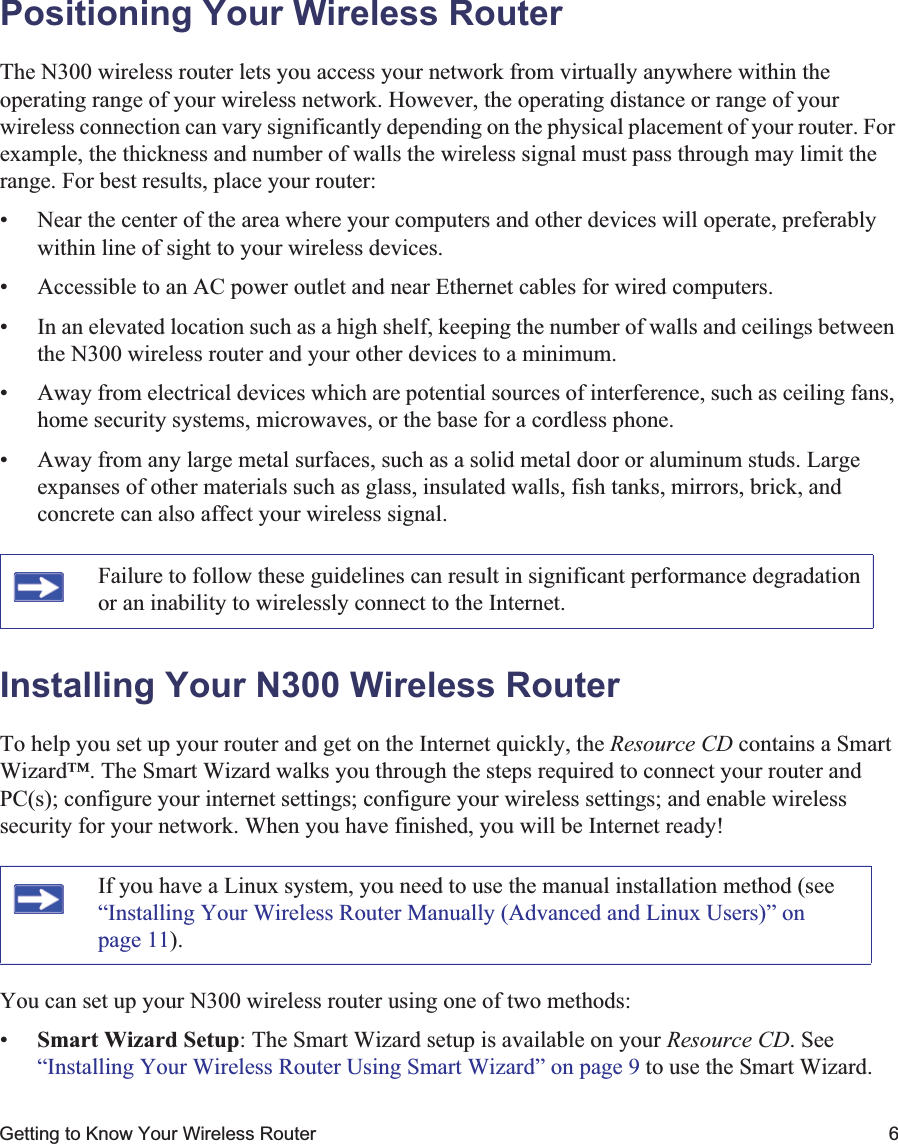 Getting to Know Your Wireless Router 6Positioning Your Wireless RouterThe N300 wireless router lets you access your network from virtually anywhere within the operating range of your wireless network. However, the operating distance or range of your wireless connection can vary significantly depending on the physical placement of your router. For example, the thickness and number of walls the wireless signal must pass through may limit the range. For best results, place your router: • Near the center of the area where your computers and other devices will operate, preferably within line of sight to your wireless devices.• Accessible to an AC power outlet and near Ethernet cables for wired computers.• In an elevated location such as a high shelf, keeping the number of walls and ceilings between the N300 wireless router and your other devices to a minimum.• Away from electrical devices which are potential sources of interference, such as ceiling fans, home security systems, microwaves, or the base for a cordless phone. • Away from any large metal surfaces, such as a solid metal door or aluminum studs. Large expanses of other materials such as glass, insulated walls, fish tanks, mirrors, brick, and concrete can also affect your wireless signal.Installing Your N300 Wireless RouterTo help you set up your router and get on the Internet quickly, the Resource CD contains a Smart Wizard™. The Smart Wizard walks you through the steps required to connect your router and PC(s); configure your internet settings; configure your wireless settings; and enable wireless security for your network. When you have finished, you will be Internet ready!You can set up your N300 wireless router using one of two methods:•Smart Wizard Setup: The Smart Wizard setup is available on your Resource CD. See “Installing Your Wireless Router Using Smart Wizard” on page 9 to use the Smart Wizard. Failure to follow these guidelines can result in significant performance degradation or an inability to wirelessly connect to the Internet. If you have a Linux system, you need to use the manual installation method (see “Installing Your Wireless Router Manually (Advanced and Linux Users)” on page 11).