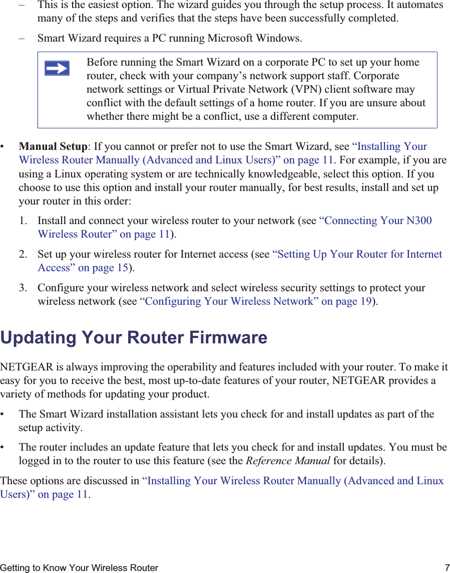 Getting to Know Your Wireless Router 7– This is the easiest option. The wizard guides you through the setup process. It automates many of the steps and verifies that the steps have been successfully completed.– Smart Wizard requires a PC running Microsoft Windows.•Manual Setup: If you cannot or prefer not to use the Smart Wizard, see “Installing Your Wireless Router Manually (Advanced and Linux Users)” on page 11. For example, if you are using a Linux operating system or are technically knowledgeable, select this option. If you choose to use this option and install your router manually, for best results, install and set up your router in this order:1. Install and connect your wireless router to your network (see “Connecting Your N300 Wireless Router” on page 11).2. Set up your wireless router for Internet access (see “Setting Up Your Router for Internet Access” on page 15).3. Configure your wireless network and select wireless security settings to protect your wireless network (see “Configuring Your Wireless Network” on page 19).Updating Your Router FirmwareNETGEAR is always improving the operability and features included with your router. To make it easy for you to receive the best, most up-to-date features of your router, NETGEAR provides a variety of methods for updating your product. • The Smart Wizard installation assistant lets you check for and install updates as part of the setup activity.• The router includes an update feature that lets you check for and install updates. You must be logged in to the router to use this feature (see the Reference Manual for details).These options are discussed in “Installing Your Wireless Router Manually (Advanced and Linux Users)” on page 11.Before running the Smart Wizard on a corporate PC to set up your home router, check with your company’s network support staff. Corporate network settings or Virtual Private Network (VPN) client software may conflict with the default settings of a home router. If you are unsure about whether there might be a conflict, use a different computer.