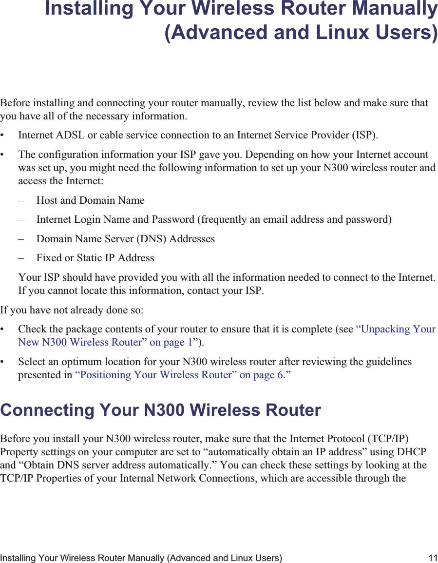 Installing Your Wireless Router Manually (Advanced and Linux Users) 11Installing Your Wireless Router Manually(Advanced and Linux Users)Before installing and connecting your router manually, review the list below and make sure that you have all of the necessary information.• Internet ADSL or cable service connection to an Internet Service Provider (ISP).• The configuration information your ISP gave you. Depending on how your Internet account was set up, you might need the following information to set up your N300 wireless router and access the Internet: – Host and Domain Name– Internet Login Name and Password (frequently an email address and password)– Domain Name Server (DNS) Addresses– Fixed or Static IP AddressYour ISP should have provided you with all the information needed to connect to the Internet. If you cannot locate this information, contact your ISP. If you have not already done so:• Check the package contents of your router to ensure that it is complete (see “Unpacking Your New N300 Wireless Router” on page 1”).• Select an optimum location for your N300 wireless router after reviewing the guidelines presented in “Positioning Your Wireless Router” on page 6.”Connecting Your N300 Wireless Router Before you install your N300 wireless router, make sure that the Internet Protocol (TCP/IP) Property settings on your computer are set to “automatically obtain an IP address” using DHCP and “Obtain DNS server address automatically.” You can check these settings by looking at the TCP/IP Properties of your Internal Network Connections, which are accessible through the 