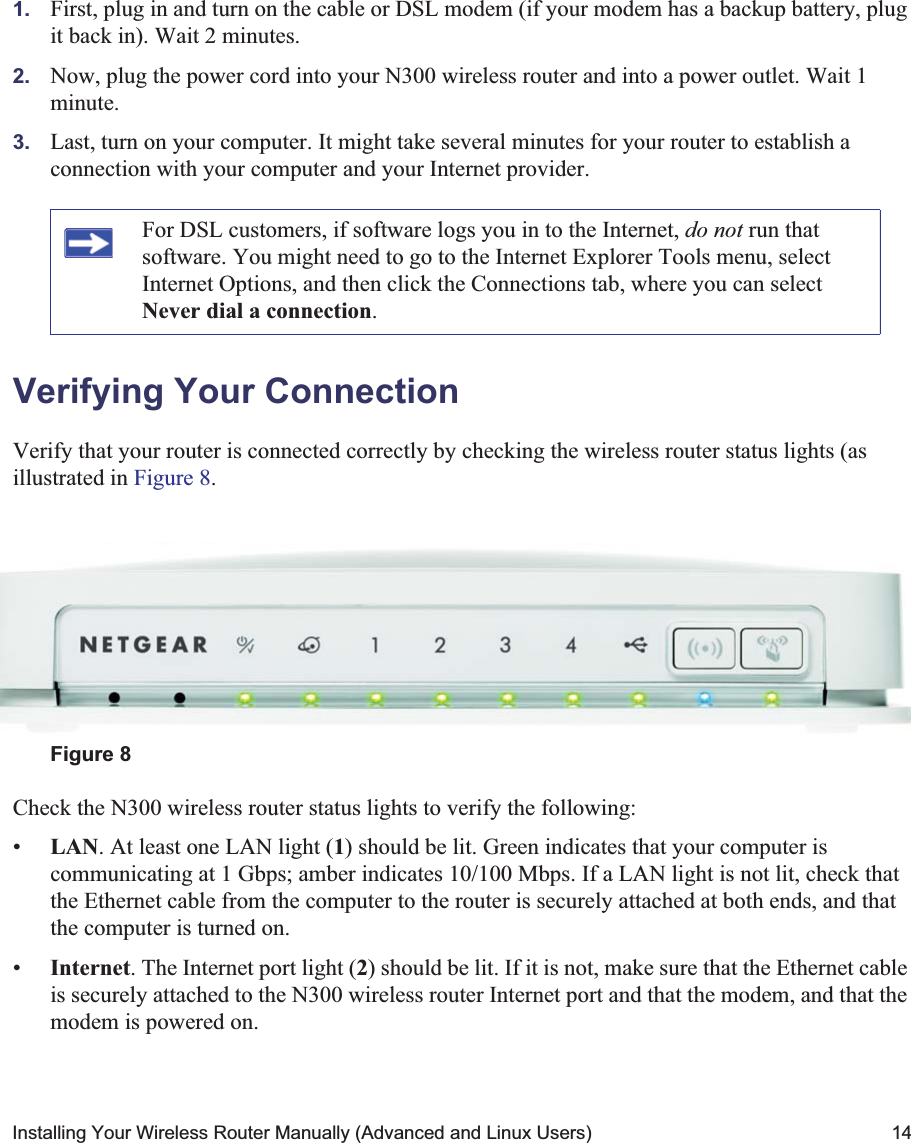Installing Your Wireless Router Manually (Advanced and Linux Users) 141. First, plug in and turn on the cable or DSL modem (if your modem has a backup battery, plug it back in). Wait 2 minutes.2. Now, plug the power cord into your N300 wireless router and into a power outlet. Wait 1 minute.3. Last, turn on your computer. It might take several minutes for your router to establish a connection with your computer and your Internet provider.Verifying Your ConnectionVerify that your router is connected correctly by checking the wireless router status lights (as illustrated in Figure 8.Check the N300 wireless router status lights to verify the following:•LAN. At least one LAN light (1) should be lit. Green indicates that your computer is communicating at 1 Gbps; amber indicates 10/100 Mbps. If a LAN light is not lit, check that the Ethernet cable from the computer to the router is securely attached at both ends, and that the computer is turned on.•Internet. The Internet port light (2) should be lit. If it is not, make sure that the Ethernet cable is securely attached to the N300 wireless router Internet port and that the modem, and that the modem is powered on.For DSL customers, if software logs you in to the Internet, do not run that software. You might need to go to the Internet Explorer Tools menu, select Internet Options, and then click the Connections tab, where you can select Never dial a connection.Figure 8123456