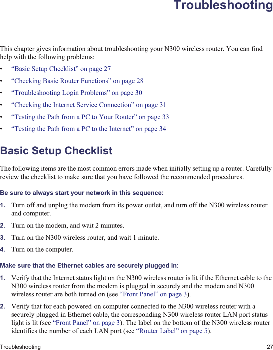 Troubleshooting 27TroubleshootingThis chapter gives information about troubleshooting your N300 wireless router. You can find help with the following problems:•“Basic Setup Checklist” on page 27•“Checking Basic Router Functions” on page 28•“Troubleshooting Login Problems” on page 30•“Checking the Internet Service Connection” on page 31•“Testing the Path from a PC to Your Router” on page 33•“Testing the Path from a PC to the Internet” on page 34Basic Setup ChecklistThe following items are the most common errors made when initially setting up a router. Carefully review the checklist to make sure that you have followed the recommended procedures.Be sure to always start your network in this sequence: 1. Turn off and unplug the modem from its power outlet, and turn off the N300 wireless router and computer.2. Turn on the modem, and wait 2 minutes.3. Turn on the N300 wireless router, and wait 1 minute.4. Turn on the computer. Make sure that the Ethernet cables are securely plugged in:1. Verify that the Internet status light on the N300 wireless router is lit if the Ethernet cable to the N300 wireless router from the modem is plugged in securely and the modem and N300 wireless router are both turned on (see “Front Panel” on page 3).2. Verify that for each powered-on computer connected to the N300 wireless router with a securely plugged in Ethernet cable, the corresponding N300 wireless router LAN port status light is lit (see “Front Panel” on page 3). The label on the bottom of the N300 wireless router identifies the number of each LAN port (see “Router Label” on page 5).