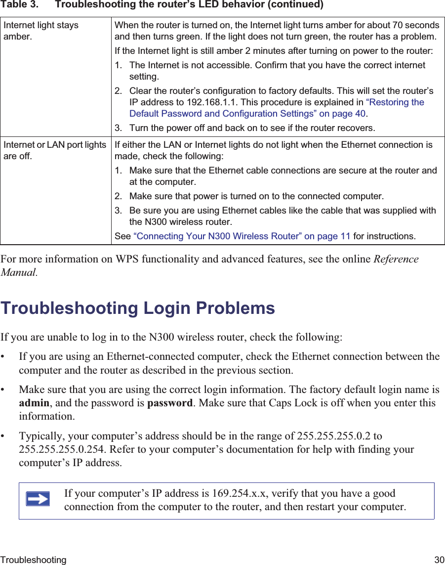 Troubleshooting 30For more information on WPS functionality and advanced features, see the online ReferenceManual.Troubleshooting Login ProblemsIf you are unable to log in to the N300 wireless router, check the following:• If you are using an Ethernet-connected computer, check the Ethernet connection between the computer and the router as described in the previous section.• Make sure that you are using the correct login information. The factory default login name is admin, and the password is password. Make sure that Caps Lock is off when you enter this information.• Typically, your computer’s address should be in the range of 255.255.255.0.2 to 255.255.255.0.254. Refer to your computer’s documentation for help with finding your computer’s IP address. Internet light stays amber.When the router is turned on, the Internet light turns amber for about 70 seconds and then turns green. If the light does not turn green, the router has a problem.If the Internet light is still amber 2 minutes after turning on power to the router:1. The Internet is not accessible. Confirm that you have the correct internet setting.2. Clear the router’s configuration to factory defaults. This will set the router’s IP address to 192.168.1.1. This procedure is explained in “Restoring the Default Password and Configuration Settings” on page 40.3. Turn the power off and back on to see if the router recovers.Internet or LAN port lights are off.If either the LAN or Internet lights do not light when the Ethernet connection is made, check the following:1. Make sure that the Ethernet cable connections are secure at the router and at the computer.2. Make sure that power is turned on to the connected computer.3. Be sure you are using Ethernet cables like the cable that was supplied with the N300 wireless router.See “Connecting Your N300 Wireless Router” on page 11 for instructions.If your computer’s IP address is 169.254.x.x, verify that you have a good connection from the computer to the router, and then restart your computer.Table 3.  Troubleshooting the router’s LED behavior (continued)