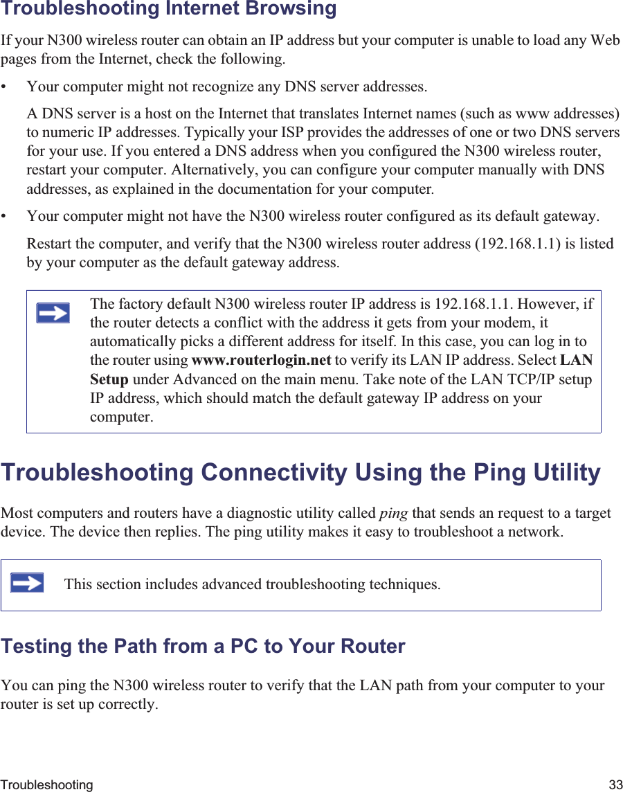 Troubleshooting 33Troubleshooting Internet BrowsingIf your N300 wireless router can obtain an IP address but your computer is unable to load any Web pages from the Internet, check the following.• Your computer might not recognize any DNS server addresses. A DNS server is a host on the Internet that translates Internet names (such as www addresses) to numeric IP addresses. Typically your ISP provides the addresses of one or two DNS servers for your use. If you entered a DNS address when you configured the N300 wireless router, restart your computer. Alternatively, you can configure your computer manually with DNS addresses, as explained in the documentation for your computer.• Your computer might not have the N300 wireless router configured as its default gateway.Restart the computer, and verify that the N300 wireless router address (192.168.1.1) is listed by your computer as the default gateway address.Troubleshooting Connectivity Using the Ping UtilityMost computers and routers have a diagnostic utility called ping that sends an request to a target device. The device then replies. The ping utility makes it easy to troubleshoot a network.Testing the Path from a PC to Your RouterYou can ping the N300 wireless router to verify that the LAN path from your computer to your router is set up correctly.The factory default N300 wireless router IP address is 192.168.1.1. However, if the router detects a conflict with the address it gets from your modem, it automatically picks a different address for itself. In this case, you can log in to the router using www.routerlogin.net to verify its LAN IP address. Select LANSetup under Advanced on the main menu. Take note of the LAN TCP/IP setup IP address, which should match the default gateway IP address on your computer.This section includes advanced troubleshooting techniques.