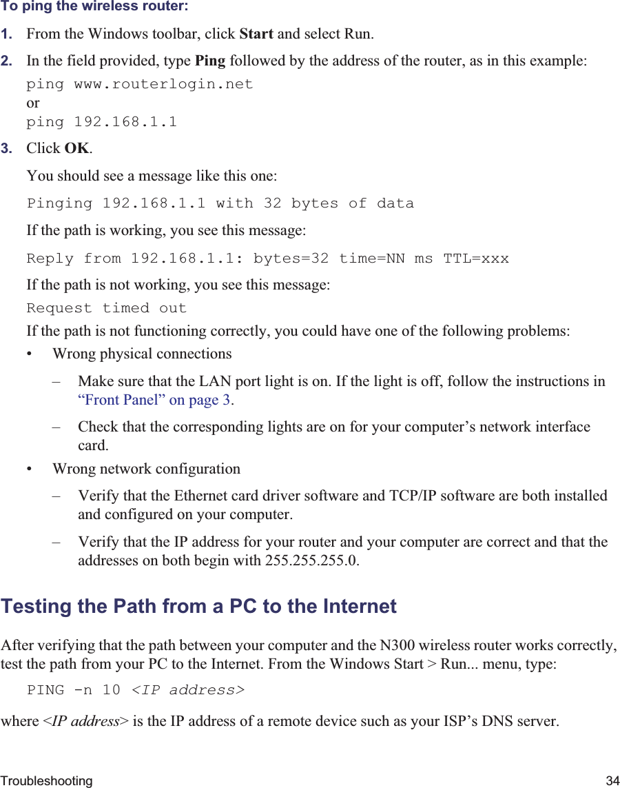Troubleshooting 34To ping the wireless router:1. From the Windows toolbar, click Start and select Run.2. In the field provided, type Ping followed by the address of the router, as in this example:ping www.routerlogin.netorping 192.168.1.13. Click OK.You should see a message like this one:Pinging 192.168.1.1 with 32 bytes of dataIf the path is working, you see this message:Reply from 192.168.1.1: bytes=32 time=NN ms TTL=xxxIf the path is not working, you see this message:Request timed outIf the path is not functioning correctly, you could have one of the following problems:• Wrong physical connections– Make sure that the LAN port light is on. If the light is off, follow the instructions in “Front Panel” on page 3.– Check that the corresponding lights are on for your computer’s network interface card.• Wrong network configuration– Verify that the Ethernet card driver software and TCP/IP software are both installed and configured on your computer.– Verify that the IP address for your router and your computer are correct and that the addresses on both begin with 255.255.255.0.Testing the Path from a PC to the InternetAfter verifying that the path between your computer and the N300 wireless router works correctly, test the path from your PC to the Internet. From the Windows Start &gt; Run... menu, type:PING -n 10 &lt;IP address&gt;where &lt;IP address&gt; is the IP address of a remote device such as your ISP’s DNS server.