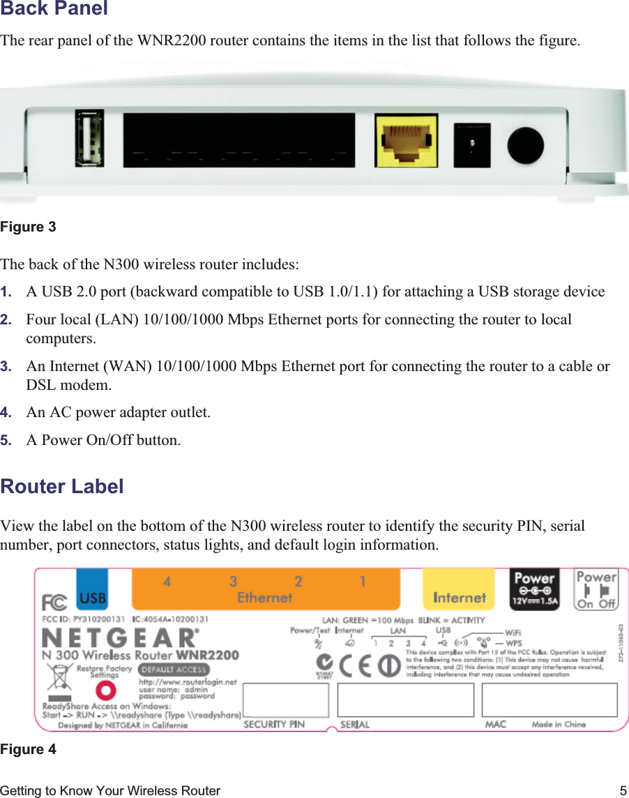 Getting to Know Your Wireless Router 5Back PanelThe rear panel of the WNR2200 router contains the items in the list that follows the figure.The back of the N300 wireless router includes:1. A USB 2.0 port (backward compatible to USB 1.0/1.1) for attaching a USB storage device2. Four local (LAN) 10/100/1000 Mbps Ethernet ports for connecting the router to local computers.3. An Internet (WAN) 10/100/1000 Mbps Ethernet port for connecting the router to a cable or DSL modem.4. An AC power adapter outlet.5. A Power On/Off button.Router LabelView the label on the bottom of the N300 wireless router to identify the security PIN, serial number, port connectors, status lights, and default login information.Figure 3Figure 4 12345
