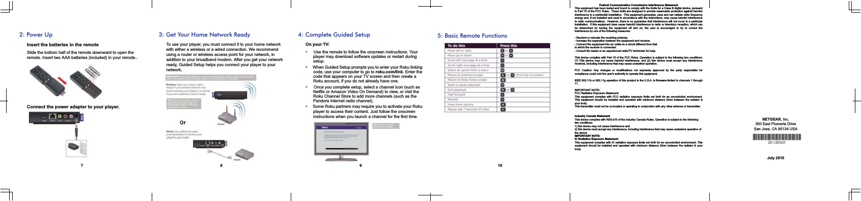 72: Power UpInsert the batteries in the remoteSlide the bottom half of the remote downward to open the remote. Insert two AAA batteries (included) in your remote..Connect the power adapter to your player.83: Get Your Home Network ReadyTo use your player, you must connect it to your home network with either a wireless or a wired connection. We recommend using a router or wireless access point for your network, in addition to your broadband modem. After you get your network ready, Guided Setup helps you connect your player to your network.  94: Complete Guided SetupOn your TV: Use the remote to follow the onscreen instructions. Your player may download software updates or restart during setup.When Guided Setup prompts you to enter your Roku linking code, use your computer to go to roku.com/link. Enter the code that appears on your TV screen and then create a Roku account, if you do not already have one.Once you complete setup, select a channel icon (such as Netflix or Amazon Video On Demand) to view, or visit the Roku Channel Store to add more channels (such as the Pandora Internet radio channel).Some Roku partners may require you to activate your Roku player to access their content. Just follow the onscreen instructions when you launch a channel for the first time.105: Basic Remote FunctionsNETGEAR, Inc.350 East Plumeria Drive San Jose, CA 95134 USAJuly 2010Federal Communication Commission Interference Statement This equipment has been tested and found to comply with the limits for a Class B digital device, pursuant to Part 15 of the FCC Rules.  These limits are designed to provide reasonable protection against harmful interference in a residential installation.  This equipment generates, uses and can radiate radio frequency energy and, if not installed and used in accordance with the instructions, may cause harmful interference to radio communications.  However, there is no guarantee that interference will not occur in a particular installation.  If this equipment does cause harmful interference to radio or television reception, which can be determined by turning the equipment off and on, the user is encouraged to try to correct the interference by one of the following measures:  - Reorient or relocate the receiving antenna. - Increase the separation between the equipment and receiver. - Connect the equipment into an outlet on a circuit different from that to which the receiver is connected. - Consult the dealer or an experienced radio/TV technician for help.  This device complies with Part 15 of the FCC Rules. Operation is subject to the following two conditions: (1) This device may not cause harmful interference, and (2) this device must accept any interference received, including interference that may cause undesired operation.  FCC Caution: Any changes or modifications not expressly approved by the party responsible forcompliance could void the user&apos;s authority to operate this equipment.  IEEE 802.11b or 802.11g operation of this product in the U.S.A. is firmware-limited to channels 1 through11.  IMPORTANT NOTE: FCC Radiation Exposure Statement: This equipment complies with FCC radiation exposure limits set forth for an uncontrolled environment. This equipment should be installed and operated with minimum distance 20cm between the radiator &amp; your body. This transmitter must not be co-located or operating in conjunction with any other antenna or transmitter.   Industry Canada Statement This device complies with RSS-210 of the Industry Canada Rules. Operation is subject to the following two conditions: 1) this device may not cause interference and 2) this device must accept any interference, including interference that may cause undesired operation of the device IMPORTANT NOTE: IC Radiation Exposure Statement: This equipment complies with IC radiation exposure limits set forth for an uncontrolled environment. Thisequipment should be installed and operated with minimum distance 20cm between the radiator &amp; yourbody. 