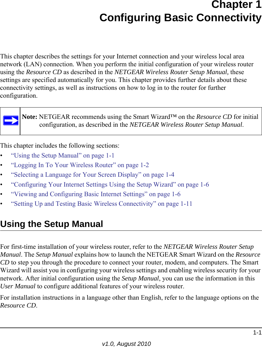 1-1v1.0, August 2010Chapter 1Configuring Basic ConnectivityThis chapter describes the settings for your Internet connection and your wireless local area network (LAN) connection. When you perform the initial configuration of your wireless router using the Resource CD as described in the NETGEAR Wireless Router Setup Manual, these settings are specified automatically for you. This chapter provides further details about these connectivity settings, as well as instructions on how to log in to the router for further configuration.This chapter includes the following sections:•“Using the Setup Manual” on page 1-1•“Logging In To Your Wireless Router” on page 1-2•“Selecting a Language for Your Screen Display” on page 1-4•“Configuring Your Internet Settings Using the Setup Wizard” on page 1-6•“Viewing and Configuring Basic Internet Settings” on page 1-6•“Setting Up and Testing Basic Wireless Connectivity” on page 1-11Using the Setup ManualFor first-time installation of your wireless router, refer to the NETGEAR Wireless Router Setup Manual. The Setup Manual explains how to launch the NETGEAR Smart Wizard on the Resource CD to step you through the procedure to connect your router, modem, and computers. The Smart Wizard will assist you in configuring your wireless settings and enabling wireless security for your network. After initial configuration using the Setup Manual, you can use the information in this User Manual to configure additional features of your wireless router.For installation instructions in a language other than English, refer to the language options on the Resource CD.Note: NETGEAR recommends using the Smart Wizard™ on the Resource CD for initial configuration, as described in the NETGEAR Wireless Router Setup Manual.