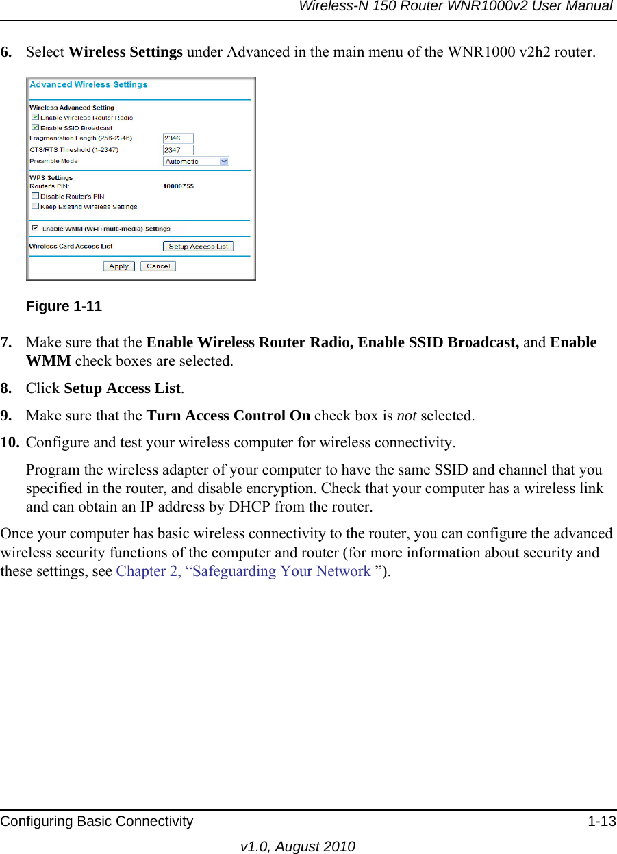 Wireless-N 150 Router WNR1000v2 User Manual Configuring Basic Connectivity 1-13v1.0, August 20106. Select Wireless Settings under Advanced in the main menu of the WNR1000 v2h2 router.7. Make sure that the Enable Wireless Router Radio, Enable SSID Broadcast, and Enable WMM check boxes are selected.8. Click Setup Access List.9. Make sure that the Turn Access Control On check box is not selected.10. Configure and test your wireless computer for wireless connectivity.Program the wireless adapter of your computer to have the same SSID and channel that you specified in the router, and disable encryption. Check that your computer has a wireless link and can obtain an IP address by DHCP from the router.Once your computer has basic wireless connectivity to the router, you can configure the advanced wireless security functions of the computer and router (for more information about security and these settings, see Chapter 2, “Safeguarding Your Network ”).Figure 1-11