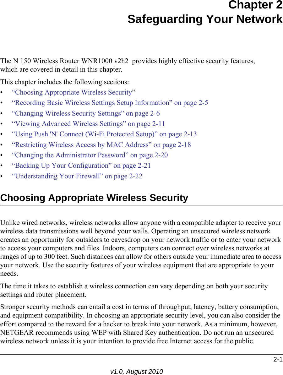 2-1v1.0, August 2010Chapter 2Safeguarding Your NetworkThe N 150 Wireless Router WNR1000 v2h2  provides highly effective security features, which are covered in detail in this chapter. This chapter includes the following sections:•“Choosing Appropriate Wireless Security”•“Recording Basic Wireless Settings Setup Information” on page 2-5•“Changing Wireless Security Settings” on page 2-6•“Viewing Advanced Wireless Settings” on page 2-11•“Using Push &apos;N&apos; Connect (Wi-Fi Protected Setup)” on page 2-13•“Restricting Wireless Access by MAC Address” on page 2-18•“Changing the Administrator Password” on page 2-20•“Backing Up Your Configuration” on page 2-21•“Understanding Your Firewall” on page 2-22Choosing Appropriate Wireless Security Unlike wired networks, wireless networks allow anyone with a compatible adapter to receive your wireless data transmissions well beyond your walls. Operating an unsecured wireless network creates an opportunity for outsiders to eavesdrop on your network traffic or to enter your network to access your computers and files. Indoors, computers can connect over wireless networks at ranges of up to 300 feet. Such distances can allow for others outside your immediate area to access your network. Use the security features of your wireless equipment that are appropriate to your needs.The time it takes to establish a wireless connection can vary depending on both your security settings and router placement. Stronger security methods can entail a cost in terms of throughput, latency, battery consumption, and equipment compatibility. In choosing an appropriate security level, you can also consider the effort compared to the reward for a hacker to break into your network. As a minimum, however, NETGEAR recommends using WEP with Shared Key authentication. Do not run an unsecured wireless network unless it is your intention to provide free Internet access for the public.