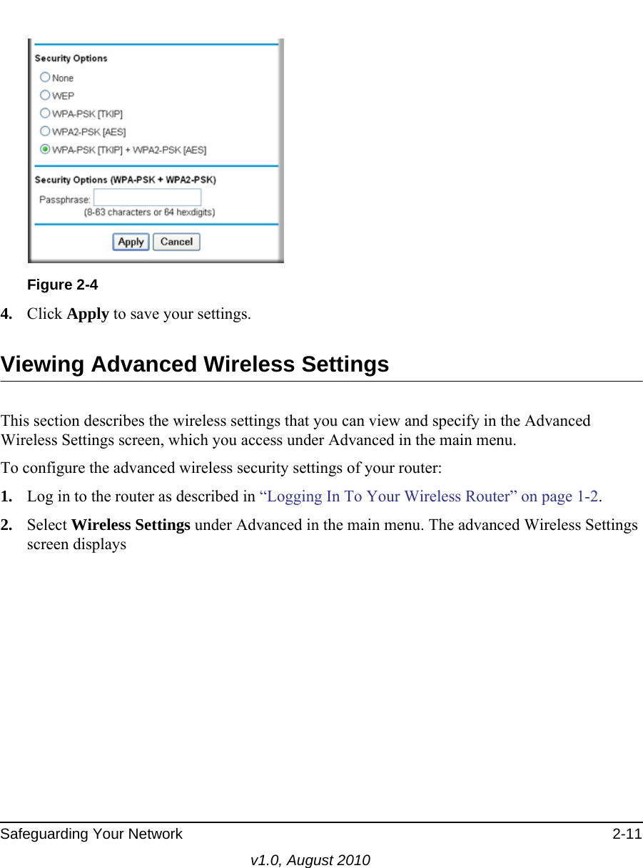 Safeguarding Your Network 2-11v1.0, August 20104. Click Apply to save your settings.Viewing Advanced Wireless SettingsThis section describes the wireless settings that you can view and specify in the Advanced Wireless Settings screen, which you access under Advanced in the main menu.To configure the advanced wireless security settings of your router:1. Log in to the router as described in “Logging In To Your Wireless Router” on page 1-2.2. Select Wireless Settings under Advanced in the main menu. The advanced Wireless Settings screen displaysFigure 2-4