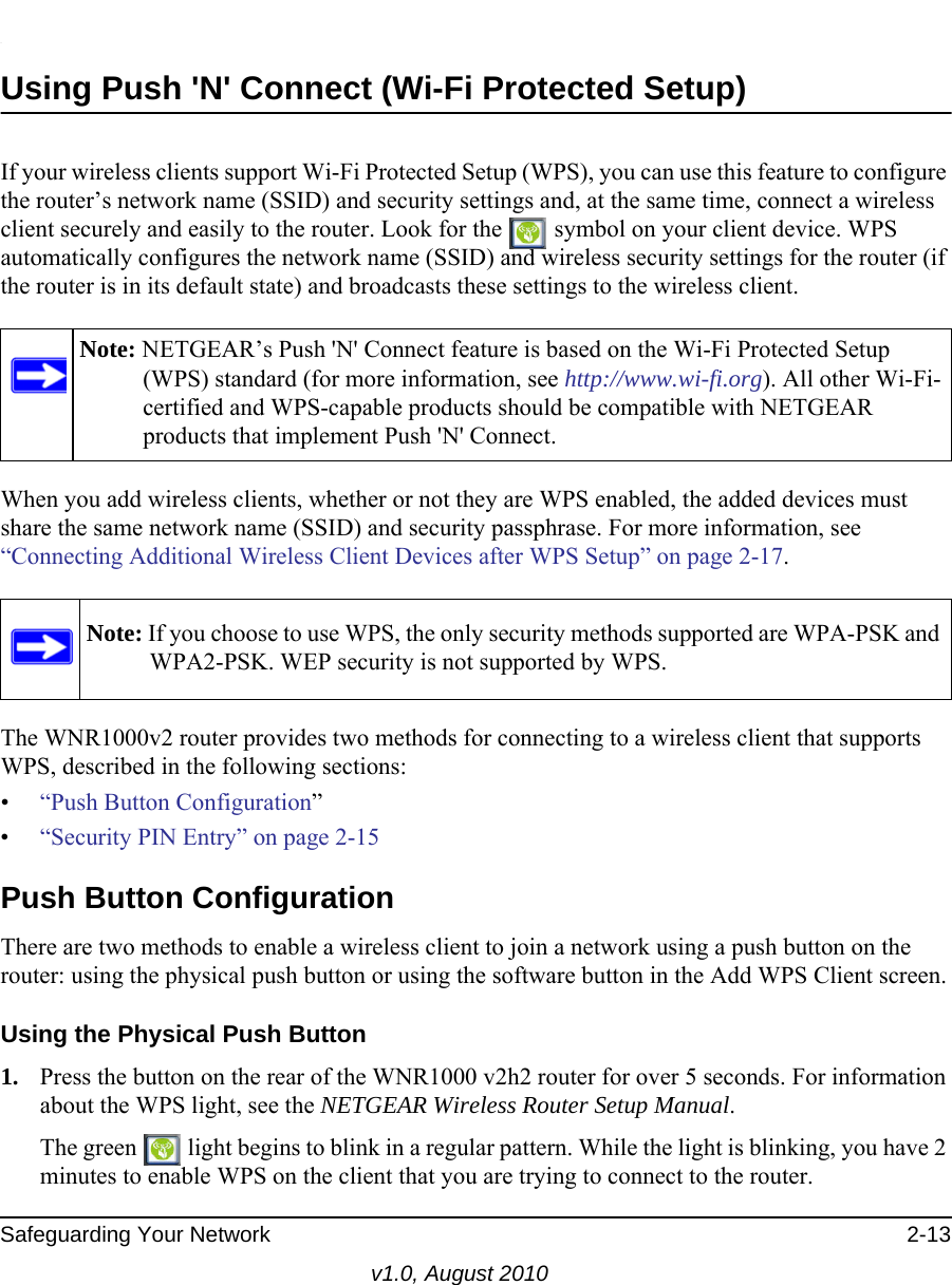  Safeguarding Your Network 2-13v1.0, August 2010.Using Push &apos;N&apos; Connect (Wi-Fi Protected Setup)If your wireless clients support Wi-Fi Protected Setup (WPS), you can use this feature to configure the router’s network name (SSID) and security settings and, at the same time, connect a wireless client securely and easily to the router. Look for the   symbol on your client device. WPS automatically configures the network name (SSID) and wireless security settings for the router (if the router is in its default state) and broadcasts these settings to the wireless client. When you add wireless clients, whether or not they are WPS enabled, the added devices must share the same network name (SSID) and security passphrase. For more information, see “Connecting Additional Wireless Client Devices after WPS Setup” on page 2-17.The WNR1000v2 router provides two methods for connecting to a wireless client that supports WPS, described in the following sections: •“Push Button Configuration”•“Security PIN Entry” on page 2-15Push Button ConfigurationThere are two methods to enable a wireless client to join a network using a push button on the router: using the physical push button or using the software button in the Add WPS Client screen.Using the Physical Push Button1. Press the button on the rear of the WNR1000 v2h2 router for over 5 seconds. For information about the WPS light, see the NETGEAR Wireless Router Setup Manual.The green   light begins to blink in a regular pattern. While the light is blinking, you have 2 minutes to enable WPS on the client that you are trying to connect to the router.Note: NETGEAR’s Push &apos;N&apos; Connect feature is based on the Wi-Fi Protected Setup (WPS) standard (for more information, see http://www.wi-fi.org). All other Wi-Fi-certified and WPS-capable products should be compatible with NETGEAR products that implement Push &apos;N&apos; Connect.Note: If you choose to use WPS, the only security methods supported are WPA-PSK and WPA2-PSK. WEP security is not supported by WPS.