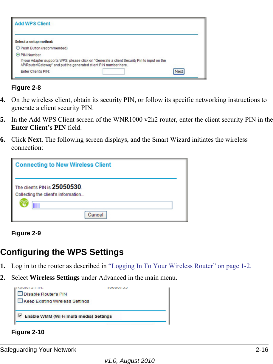  Safeguarding Your Network 2-16v1.0, August 20104. On the wireless client, obtain its security PIN, or follow its specific networking instructions to generate a client security PIN.5. In the Add WPS Client screen of the WNR1000 v2h2 router, enter the client security PIN in the Enter Client’s PIN field. 6. Click Next. The following screen displays, and the Smart Wizard initiates the wireless connection:Configuring the WPS Settings1. Log in to the router as described in “Logging In To Your Wireless Router” on page 1-2.2. Select Wireless Settings under Advanced in the main menu.Figure 2-8Figure 2-9Figure 2-10