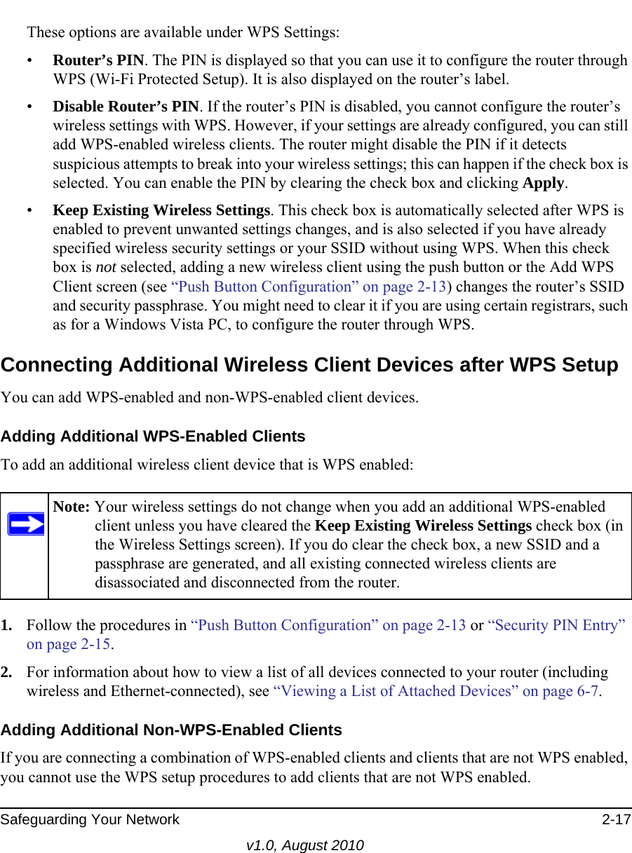 Safeguarding Your Network 2-17v1.0, August 2010These options are available under WPS Settings:•Router’s PIN. The PIN is displayed so that you can use it to configure the router through WPS (Wi-Fi Protected Setup). It is also displayed on the router’s label.•Disable Router’s PIN. If the router’s PIN is disabled, you cannot configure the router’s wireless settings with WPS. However, if your settings are already configured, you can still add WPS-enabled wireless clients. The router might disable the PIN if it detects suspicious attempts to break into your wireless settings; this can happen if the check box is selected. You can enable the PIN by clearing the check box and clicking Apply. •Keep Existing Wireless Settings. This check box is automatically selected after WPS is enabled to prevent unwanted settings changes, and is also selected if you have already specified wireless security settings or your SSID without using WPS. When this check box is not selected, adding a new wireless client using the push button or the Add WPS Client screen (see “Push Button Configuration” on page 2-13) changes the router’s SSID and security passphrase. You might need to clear it if you are using certain registrars, such as for a Windows Vista PC, to configure the router through WPS.Connecting Additional Wireless Client Devices after WPS SetupYou can add WPS-enabled and non-WPS-enabled client devices.Adding Additional WPS-Enabled ClientsTo add an additional wireless client device that is WPS enabled:1. Follow the procedures in “Push Button Configuration” on page 2-13 or “Security PIN Entry” on page 2-15.2. For information about how to view a list of all devices connected to your router (including wireless and Ethernet-connected), see “Viewing a List of Attached Devices” on page 6-7.Adding Additional Non-WPS-Enabled ClientsIf you are connecting a combination of WPS-enabled clients and clients that are not WPS enabled, you cannot use the WPS setup procedures to add clients that are not WPS enabled.Note: Your wireless settings do not change when you add an additional WPS-enabled client unless you have cleared the Keep Existing Wireless Settings check box (in the Wireless Settings screen). If you do clear the check box, a new SSID and a passphrase are generated, and all existing connected wireless clients are disassociated and disconnected from the router.