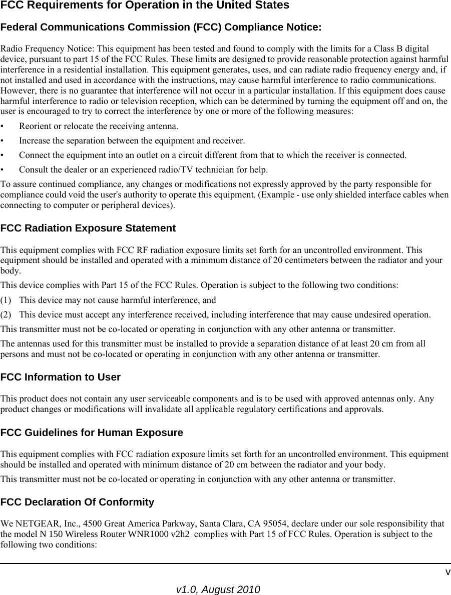 v1.0, August 2010vFCC Requirements for Operation in the United States Federal Communications Commission (FCC) Compliance Notice: Radio Frequency Notice: This equipment has been tested and found to comply with the limits for a Class B digital device, pursuant to part 15 of the FCC Rules. These limits are designed to provide reasonable protection against harmful interference in a residential installation. This equipment generates, uses, and can radiate radio frequency energy and, if not installed and used in accordance with the instructions, may cause harmful interference to radio communications. However, there is no guarantee that interference will not occur in a particular installation. If this equipment does cause harmful interference to radio or television reception, which can be determined by turning the equipment off and on, the user is encouraged to try to correct the interference by one or more of the following measures:• Reorient or relocate the receiving antenna.• Increase the separation between the equipment and receiver.• Connect the equipment into an outlet on a circuit different from that to which the receiver is connected.• Consult the dealer or an experienced radio/TV technician for help.To assure continued compliance, any changes or modifications not expressly approved by the party responsible for compliance could void the user&apos;s authority to operate this equipment. (Example - use only shielded interface cables when connecting to computer or peripheral devices).FCC Radiation Exposure StatementThis equipment complies with FCC RF radiation exposure limits set forth for an uncontrolled environment. This equipment should be installed and operated with a minimum distance of 20 centimeters between the radiator and your body.This device complies with Part 15 of the FCC Rules. Operation is subject to the following two conditions:(1) This device may not cause harmful interference, and  (2) This device must accept any interference received, including interference that may cause undesired operation.This transmitter must not be co-located or operating in conjunction with any other antenna or transmitter.The antennas used for this transmitter must be installed to provide a separation distance of at least 20 cm from all persons and must not be co-located or operating in conjunction with any other antenna or transmitter.FCC Information to UserThis product does not contain any user serviceable components and is to be used with approved antennas only. Any product changes or modifications will invalidate all applicable regulatory certifications and approvals.FCC Guidelines for Human ExposureThis equipment complies with FCC radiation exposure limits set forth for an uncontrolled environment. This equipment should be installed and operated with minimum distance of 20 cm between the radiator and your body. This transmitter must not be co-located or operating in conjunction with any other antenna or transmitter. FCC Declaration Of ConformityWe NETGEAR, Inc., 4500 Great America Parkway, Santa Clara, CA 95054, declare under our sole responsibility that the model N 150 Wireless Router WNR1000 v2h2  complies with Part 15 of FCC Rules. Operation is subject to the following two conditions: