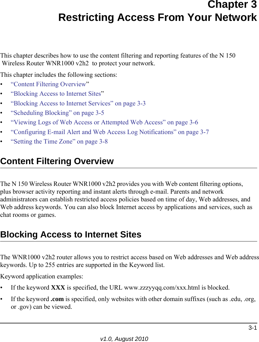 3-1v1.0, August 2010Chapter 3Restricting Access From Your NetworkThis chapter describes how to use the content filtering and reporting features of the N 150 Wireless Router WNR1000 v2h2  to protect your network. This chapter includes the following sections:•“Content Filtering Overview”•“Blocking Access to Internet Sites”•“Blocking Access to Internet Services” on page 3-3•“Scheduling Blocking” on page 3-5•“Viewing Logs of Web Access or Attempted Web Access” on page 3-6•“Configuring E-mail Alert and Web Access Log Notifications” on page 3-7•“Setting the Time Zone” on page 3-8Content Filtering OverviewThe N 150 Wireless Router WNR1000 v2h2 provides you with Web content filtering options, plus browser activity reporting and instant alerts through e-mail. Parents and network administrators can establish restricted access policies based on time of day, Web addresses, and Web address keywords. You can also block Internet access by applications and services, such as chat rooms or games.Blocking Access to Internet SitesThe WNR1000 v2h2 router allows you to restrict access based on Web addresses and Web address keywords. Up to 255 entries are supported in the Keyword list.Keyword application examples:• If the keyword XXX is specified, the URL www.zzzyyqq.com/xxx.html is blocked.• If the keyword .com is specified, only websites with other domain suffixes (such as .edu, .org, or .gov) can be viewed.