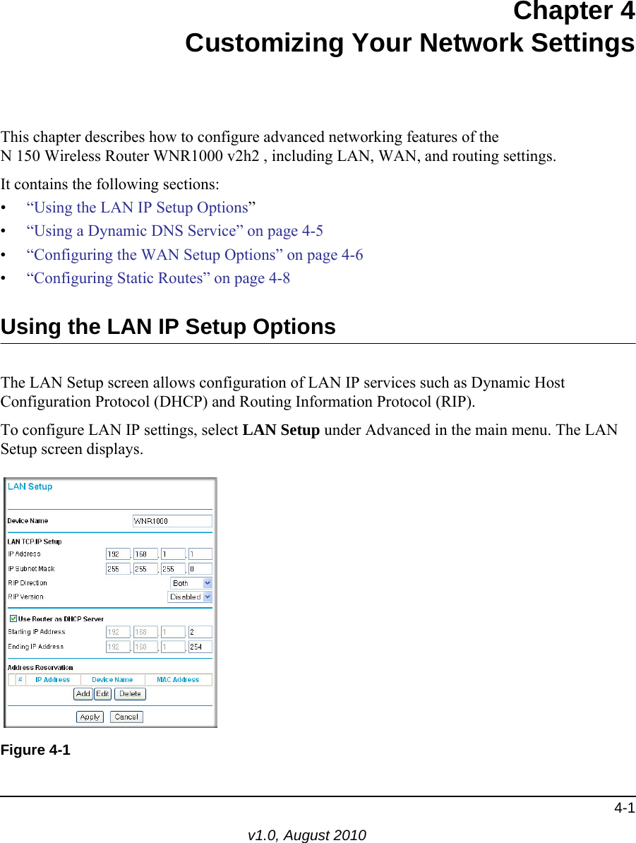 4-1v1.0, August 2010Chapter 4Customizing Your Network SettingsThis chapter describes how to configure advanced networking features of theN 150 Wireless Router WNR1000 v2h2 , including LAN, WAN, and routing settings.It contains the following sections:•“Using the LAN IP Setup Options”•“Using a Dynamic DNS Service” on page 4-5•“Configuring the WAN Setup Options” on page 4-6•“Configuring Static Routes” on page 4-8Using the LAN IP Setup OptionsThe LAN Setup screen allows configuration of LAN IP services such as Dynamic Host Configuration Protocol (DHCP) and Routing Information Protocol (RIP). To configure LAN IP settings, select LAN Setup under Advanced in the main menu. The LAN Setup screen displays.Figure 4-1