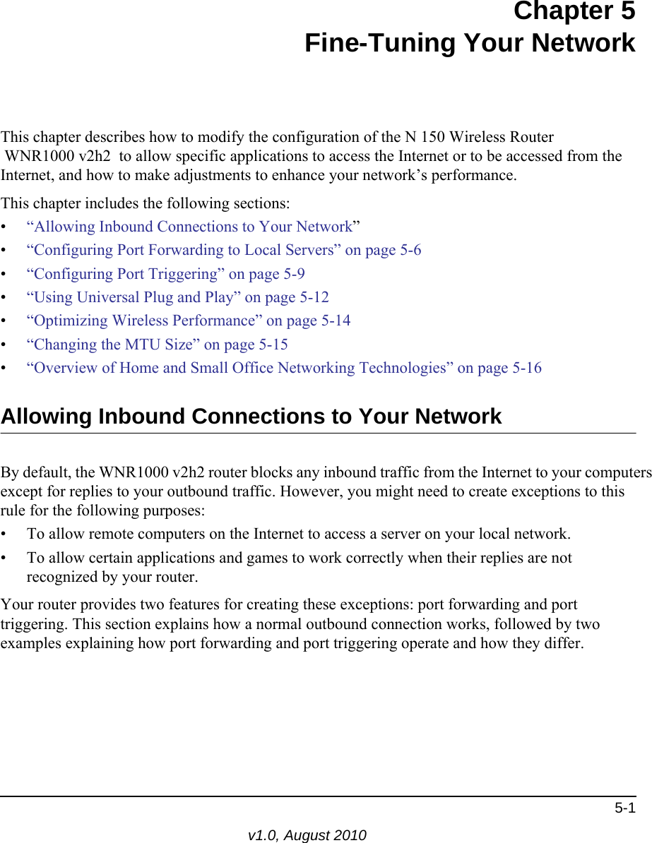 5-1v1.0, August 2010Chapter 5Fine-Tuning Your NetworkThis chapter describes how to modify the configuration of the N 150 Wireless Router  WNR1000 v2h2  to allow specific applications to access the Internet or to be accessed from the Internet, and how to make adjustments to enhance your network’s performance.This chapter includes the following sections:•“Allowing Inbound Connections to Your Network”•“Configuring Port Forwarding to Local Servers” on page 5-6•“Configuring Port Triggering” on page 5-9•“Using Universal Plug and Play” on page 5-12•“Optimizing Wireless Performance” on page 5-14•“Changing the MTU Size” on page 5-15•“Overview of Home and Small Office Networking Technologies” on page 5-16Allowing Inbound Connections to Your NetworkBy default, the WNR1000 v2h2 router blocks any inbound traffic from the Internet to your computers except for replies to your outbound traffic. However, you might need to create exceptions to this rule for the following purposes:• To allow remote computers on the Internet to access a server on your local network. • To allow certain applications and games to work correctly when their replies are not recognized by your router.Your router provides two features for creating these exceptions: port forwarding and port triggering. This section explains how a normal outbound connection works, followed by two examples explaining how port forwarding and port triggering operate and how they differ.
