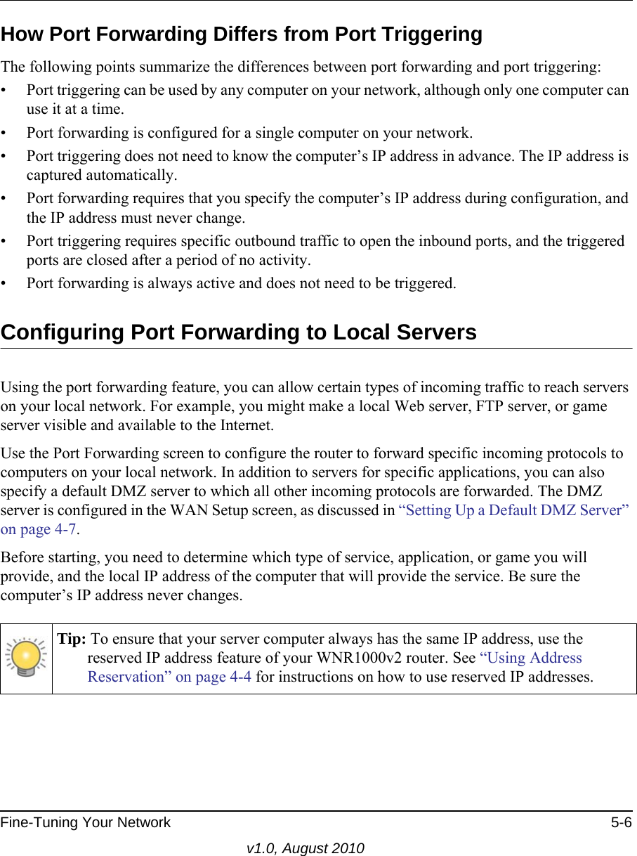 Fine-Tuning Your Network 5-6v1.0, August 2010How Port Forwarding Differs from Port TriggeringThe following points summarize the differences between port forwarding and port triggering:• Port triggering can be used by any computer on your network, although only one computer can use it at a time.• Port forwarding is configured for a single computer on your network.• Port triggering does not need to know the computer’s IP address in advance. The IP address is captured automatically.• Port forwarding requires that you specify the computer’s IP address during configuration, and the IP address must never change.• Port triggering requires specific outbound traffic to open the inbound ports, and the triggered ports are closed after a period of no activity.• Port forwarding is always active and does not need to be triggered.Configuring Port Forwarding to Local ServersUsing the port forwarding feature, you can allow certain types of incoming traffic to reach servers on your local network. For example, you might make a local Web server, FTP server, or game server visible and available to the Internet. Use the Port Forwarding screen to configure the router to forward specific incoming protocols to computers on your local network. In addition to servers for specific applications, you can also specify a default DMZ server to which all other incoming protocols are forwarded. The DMZ server is configured in the WAN Setup screen, as discussed in “Setting Up a Default DMZ Server” on page 4-7.Before starting, you need to determine which type of service, application, or game you will provide, and the local IP address of the computer that will provide the service. Be sure the computer’s IP address never changes.Tip: To ensure that your server computer always has the same IP address, use the reserved IP address feature of your WNR1000v2 router. See “Using Address Reservation” on page 4-4 for instructions on how to use reserved IP addresses.