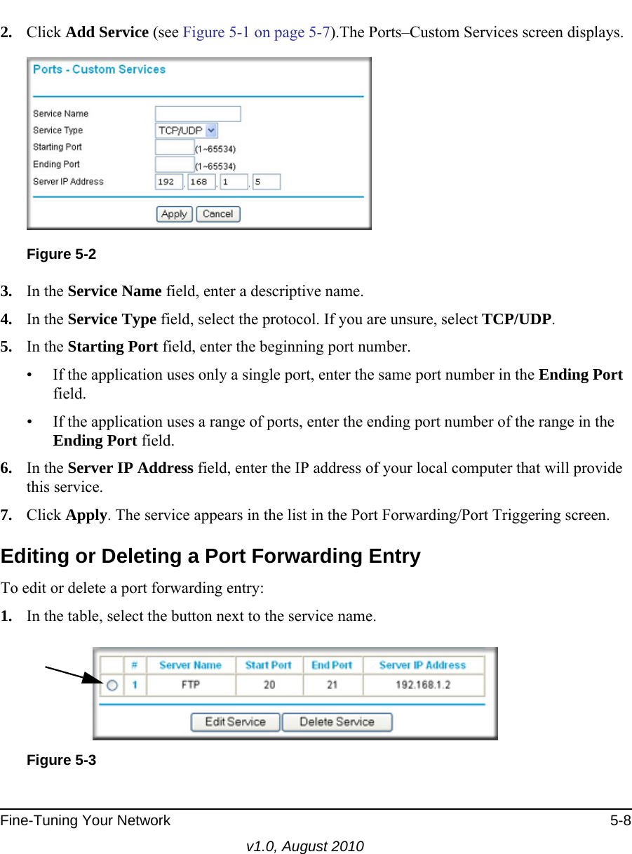 Fine-Tuning Your Network 5-8v1.0, August 20102. Click Add Service (see Figure 5-1 on page 5-7).The Ports–Custom Services screen displays. 3. In the Service Name field, enter a descriptive name. 4. In the Service Type field, select the protocol. If you are unsure, select TCP/UDP.5. In the Starting Port field, enter the beginning port number. • If the application uses only a single port, enter the same port number in the Ending Port field.• If the application uses a range of ports, enter the ending port number of the range in the Ending Port field.6. In the Server IP Address field, enter the IP address of your local computer that will provide this service.7. Click Apply. The service appears in the list in the Port Forwarding/Port Triggering screen.Editing or Deleting a Port Forwarding EntryTo edit or delete a port forwarding entry:1. In the table, select the button next to the service name.Figure 5-2Figure 5-3