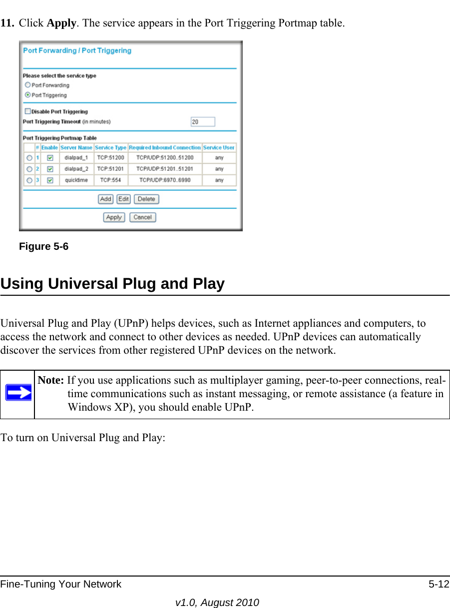 Fine-Tuning Your Network 5-12v1.0, August 201011. Click Apply. The service appears in the Port Triggering Portmap table.Using Universal Plug and PlayUniversal Plug and Play (UPnP) helps devices, such as Internet appliances and computers, to access the network and connect to other devices as needed. UPnP devices can automatically discover the services from other registered UPnP devices on the network.To turn on Universal Plug and Play:Figure 5-6Note: If you use applications such as multiplayer gaming, peer-to-peer connections, real-time communications such as instant messaging, or remote assistance (a feature in Windows XP), you should enable UPnP.