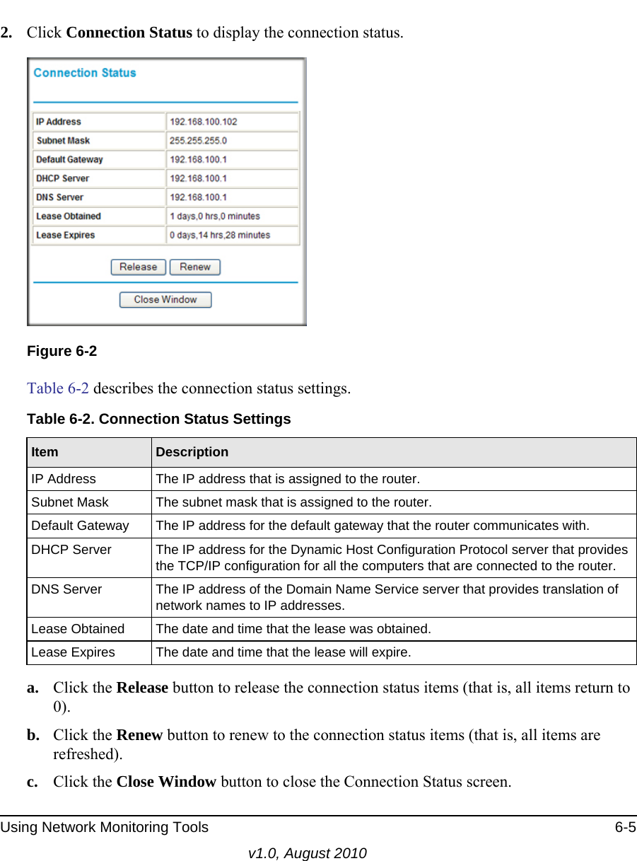 Using Network Monitoring Tools 6-5v1.0, August 20102. Click Connection Status to display the connection status.Table 6-2 describes the connection status settings.a. Click the Release button to release the connection status items (that is, all items return to 0).b. Click the Renew button to renew to the connection status items (that is, all items are refreshed).c. Click the Close Window button to close the Connection Status screen.Figure 6-2Table 6-2. Connection Status SettingsItem DescriptionIP Address The IP address that is assigned to the router.Subnet Mask The subnet mask that is assigned to the router.Default Gateway The IP address for the default gateway that the router communicates with.DHCP Server The IP address for the Dynamic Host Configuration Protocol server that provides the TCP/IP configuration for all the computers that are connected to the router.DNS Server The IP address of the Domain Name Service server that provides translation of network names to IP addresses.Lease Obtained The date and time that the lease was obtained.Lease Expires The date and time that the lease will expire.