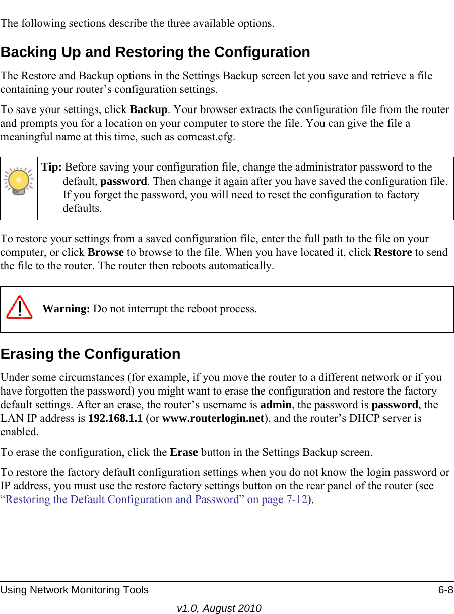 Using Network Monitoring Tools 6-8v1.0, August 2010The following sections describe the three available options.Backing Up and Restoring the ConfigurationThe Restore and Backup options in the Settings Backup screen let you save and retrieve a file containing your router’s configuration settings.To save your settings, click Backup. Your browser extracts the configuration file from the router and prompts you for a location on your computer to store the file. You can give the file a meaningful name at this time, such as comcast.cfg.To restore your settings from a saved configuration file, enter the full path to the file on your computer, or click Browse to browse to the file. When you have located it, click Restore to send the file to the router. The router then reboots automatically.Erasing the ConfigurationUnder some circumstances (for example, if you move the router to a different network or if you have forgotten the password) you might want to erase the configuration and restore the factory default settings. After an erase, the router’s username is admin, the password is password, the LAN IP address is 192.168.1.1 (or www.routerlogin.net), and the router’s DHCP server is enabled.To erase the configuration, click the Erase button in the Settings Backup screen.To restore the factory default configuration settings when you do not know the login password or IP address, you must use the restore factory settings button on the rear panel of the router (see “Restoring the Default Configuration and Password” on page 7-12).Tip: Before saving your configuration file, change the administrator password to the default, password. Then change it again after you have saved the configuration file. If you forget the password, you will need to reset the configuration to factory defaults.Warning: Do not interrupt the reboot process.