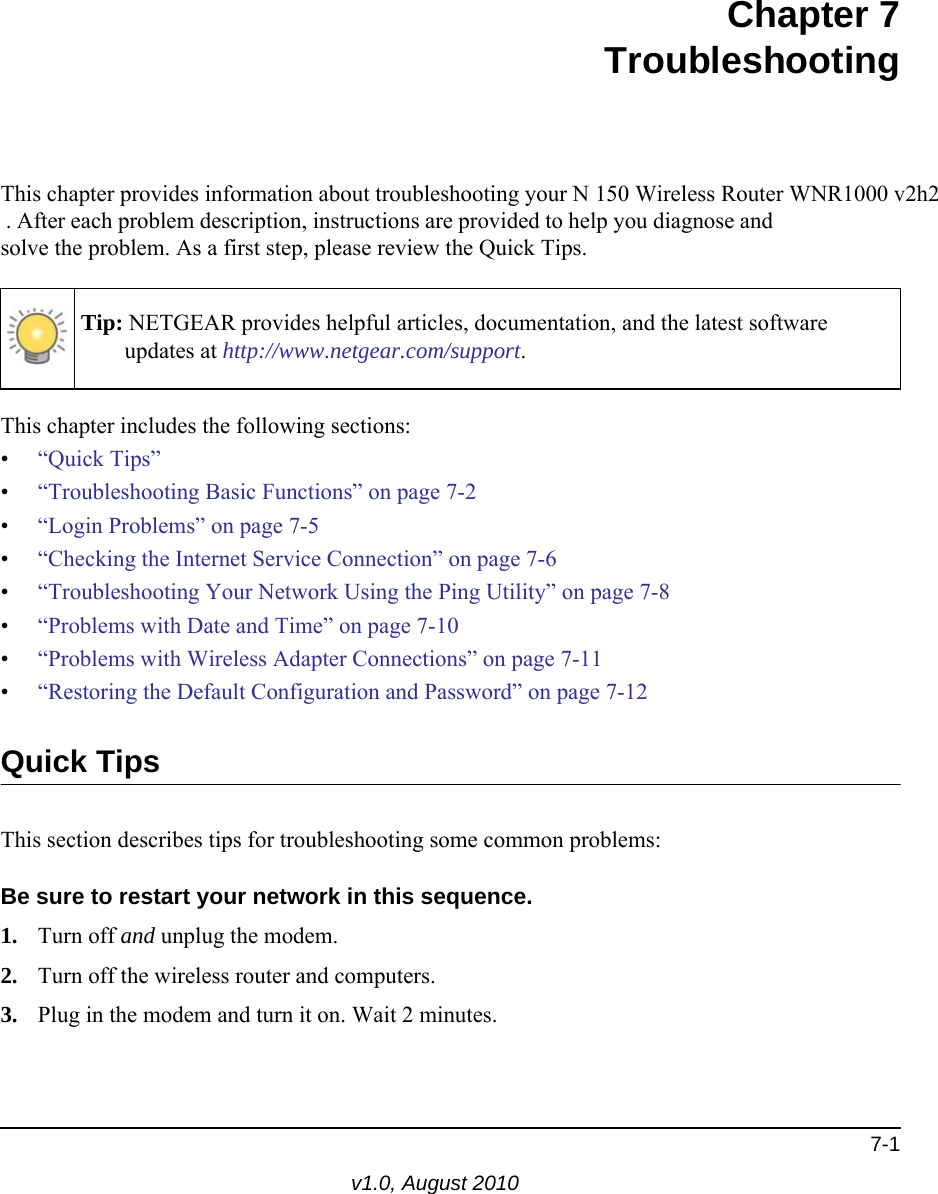 7-1v1.0, August 2010Chapter 7TroubleshootingThis chapter provides information about troubleshooting your N 150 Wireless Router WNR1000 v2h2  . After each problem description, instructions are provided to help you diagnose and solve the problem. As a first step, please review the Quick Tips.This chapter includes the following sections:•“Quick Tips”•“Troubleshooting Basic Functions” on page 7-2•“Login Problems” on page 7-5•“Checking the Internet Service Connection” on page 7-6•“Troubleshooting Your Network Using the Ping Utility” on page 7-8•“Problems with Date and Time” on page 7-10•“Problems with Wireless Adapter Connections” on page 7-11•“Restoring the Default Configuration and Password” on page 7-12Quick TipsThis section describes tips for troubleshooting some common problems:Be sure to restart your network in this sequence.1. Turn off and unplug the modem. 2. Turn off the wireless router and computers.3. Plug in the modem and turn it on. Wait 2 minutes.Tip: NETGEAR provides helpful articles, documentation, and the latest software updates at http://www.netgear.com/support.